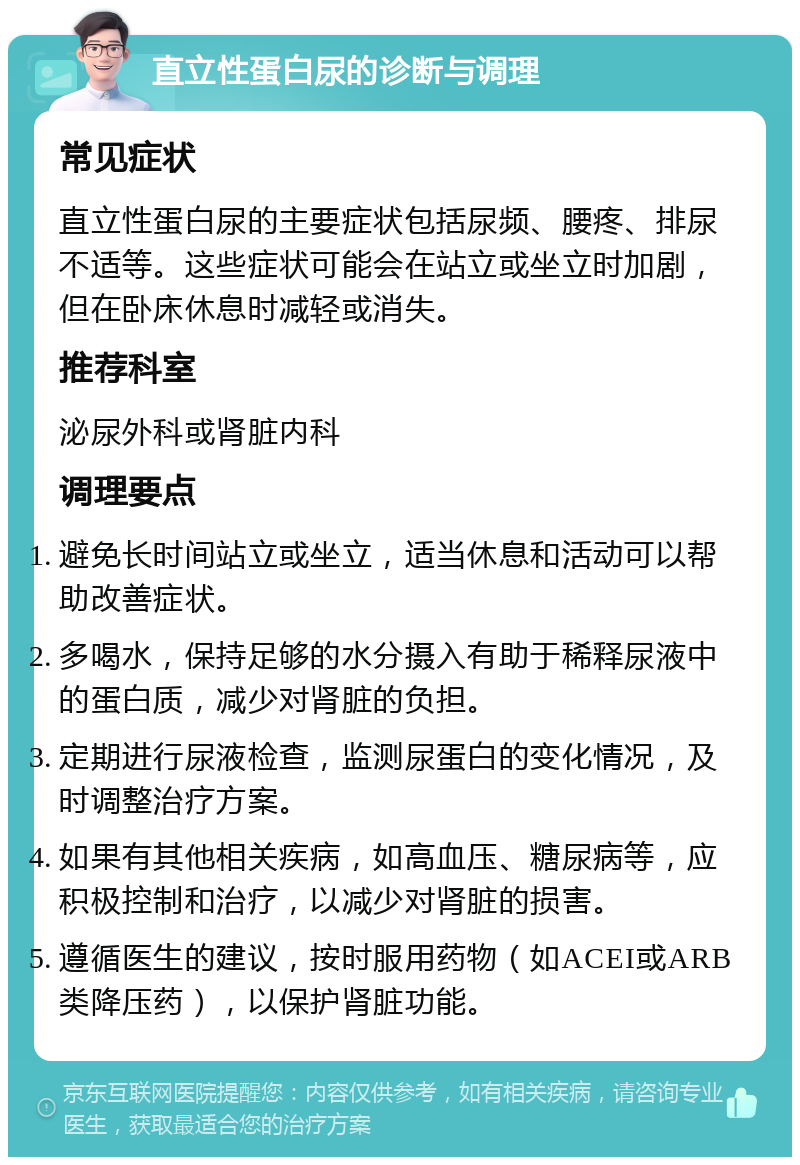 直立性蛋白尿的诊断与调理 常见症状 直立性蛋白尿的主要症状包括尿频、腰疼、排尿不适等。这些症状可能会在站立或坐立时加剧，但在卧床休息时减轻或消失。 推荐科室 泌尿外科或肾脏内科 调理要点 避免长时间站立或坐立，适当休息和活动可以帮助改善症状。 多喝水，保持足够的水分摄入有助于稀释尿液中的蛋白质，减少对肾脏的负担。 定期进行尿液检查，监测尿蛋白的变化情况，及时调整治疗方案。 如果有其他相关疾病，如高血压、糖尿病等，应积极控制和治疗，以减少对肾脏的损害。 遵循医生的建议，按时服用药物（如ACEI或ARB类降压药），以保护肾脏功能。