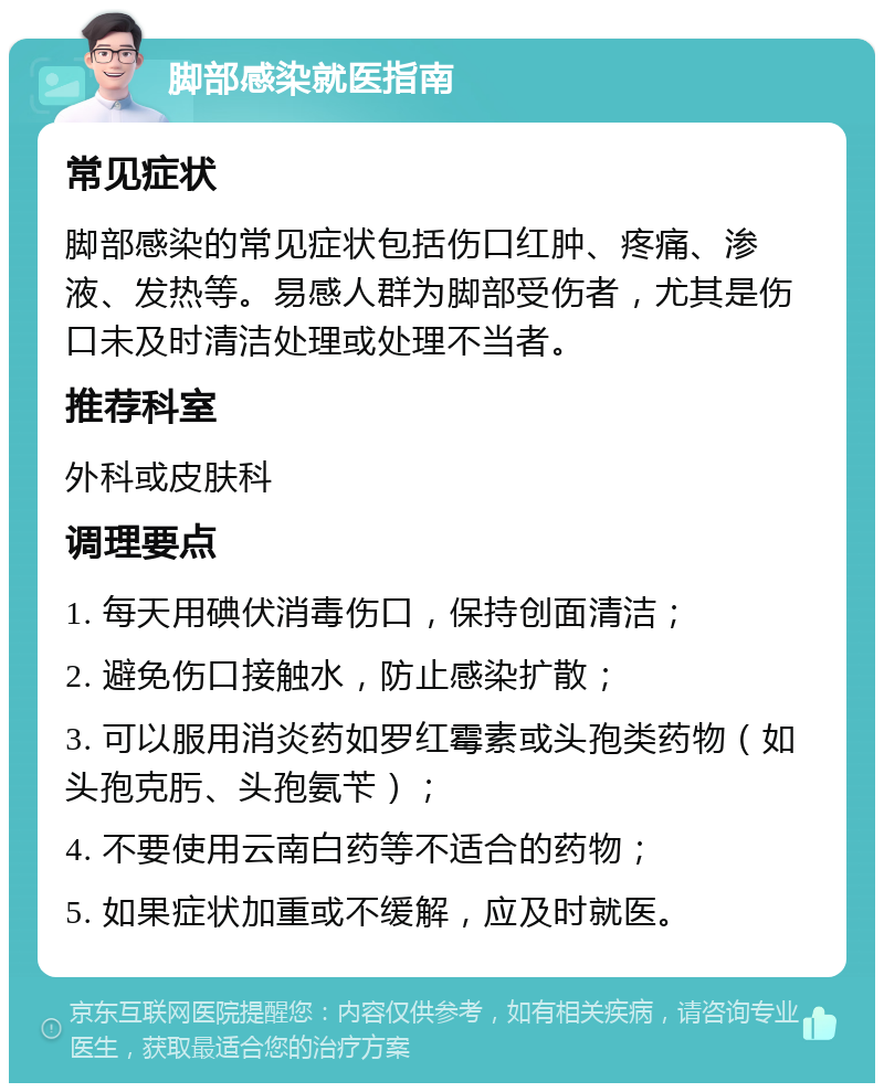 脚部感染就医指南 常见症状 脚部感染的常见症状包括伤口红肿、疼痛、渗液、发热等。易感人群为脚部受伤者，尤其是伤口未及时清洁处理或处理不当者。 推荐科室 外科或皮肤科 调理要点 1. 每天用碘伏消毒伤口，保持创面清洁； 2. 避免伤口接触水，防止感染扩散； 3. 可以服用消炎药如罗红霉素或头孢类药物（如头孢克肟、头孢氨苄）； 4. 不要使用云南白药等不适合的药物； 5. 如果症状加重或不缓解，应及时就医。