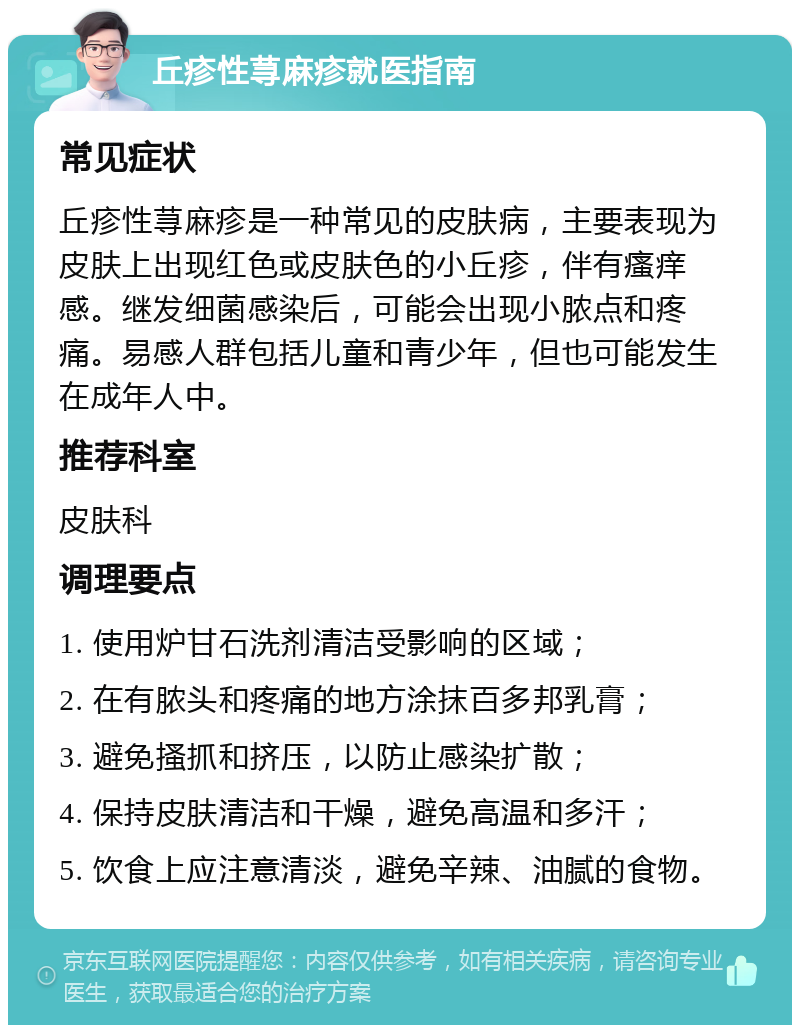 丘疹性荨麻疹就医指南 常见症状 丘疹性荨麻疹是一种常见的皮肤病，主要表现为皮肤上出现红色或皮肤色的小丘疹，伴有瘙痒感。继发细菌感染后，可能会出现小脓点和疼痛。易感人群包括儿童和青少年，但也可能发生在成年人中。 推荐科室 皮肤科 调理要点 1. 使用炉甘石洗剂清洁受影响的区域； 2. 在有脓头和疼痛的地方涂抹百多邦乳膏； 3. 避免搔抓和挤压，以防止感染扩散； 4. 保持皮肤清洁和干燥，避免高温和多汗； 5. 饮食上应注意清淡，避免辛辣、油腻的食物。