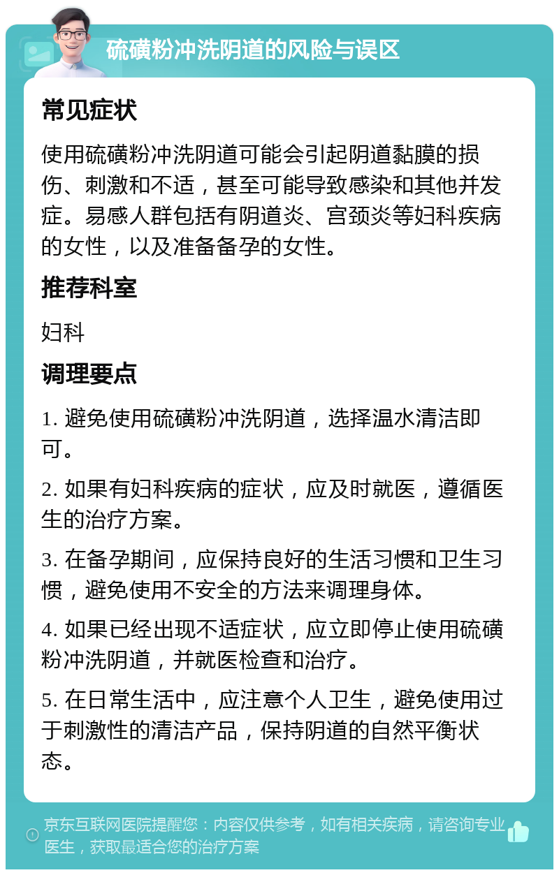 硫磺粉冲洗阴道的风险与误区 常见症状 使用硫磺粉冲洗阴道可能会引起阴道黏膜的损伤、刺激和不适，甚至可能导致感染和其他并发症。易感人群包括有阴道炎、宫颈炎等妇科疾病的女性，以及准备备孕的女性。 推荐科室 妇科 调理要点 1. 避免使用硫磺粉冲洗阴道，选择温水清洁即可。 2. 如果有妇科疾病的症状，应及时就医，遵循医生的治疗方案。 3. 在备孕期间，应保持良好的生活习惯和卫生习惯，避免使用不安全的方法来调理身体。 4. 如果已经出现不适症状，应立即停止使用硫磺粉冲洗阴道，并就医检查和治疗。 5. 在日常生活中，应注意个人卫生，避免使用过于刺激性的清洁产品，保持阴道的自然平衡状态。