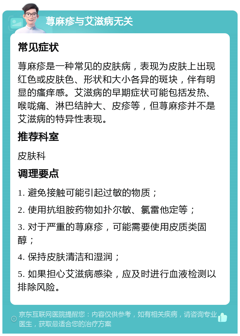 荨麻疹与艾滋病无关 常见症状 荨麻疹是一种常见的皮肤病，表现为皮肤上出现红色或皮肤色、形状和大小各异的斑块，伴有明显的瘙痒感。艾滋病的早期症状可能包括发热、喉咙痛、淋巴结肿大、皮疹等，但荨麻疹并不是艾滋病的特异性表现。 推荐科室 皮肤科 调理要点 1. 避免接触可能引起过敏的物质； 2. 使用抗组胺药物如扑尔敏、氯雷他定等； 3. 对于严重的荨麻疹，可能需要使用皮质类固醇； 4. 保持皮肤清洁和湿润； 5. 如果担心艾滋病感染，应及时进行血液检测以排除风险。