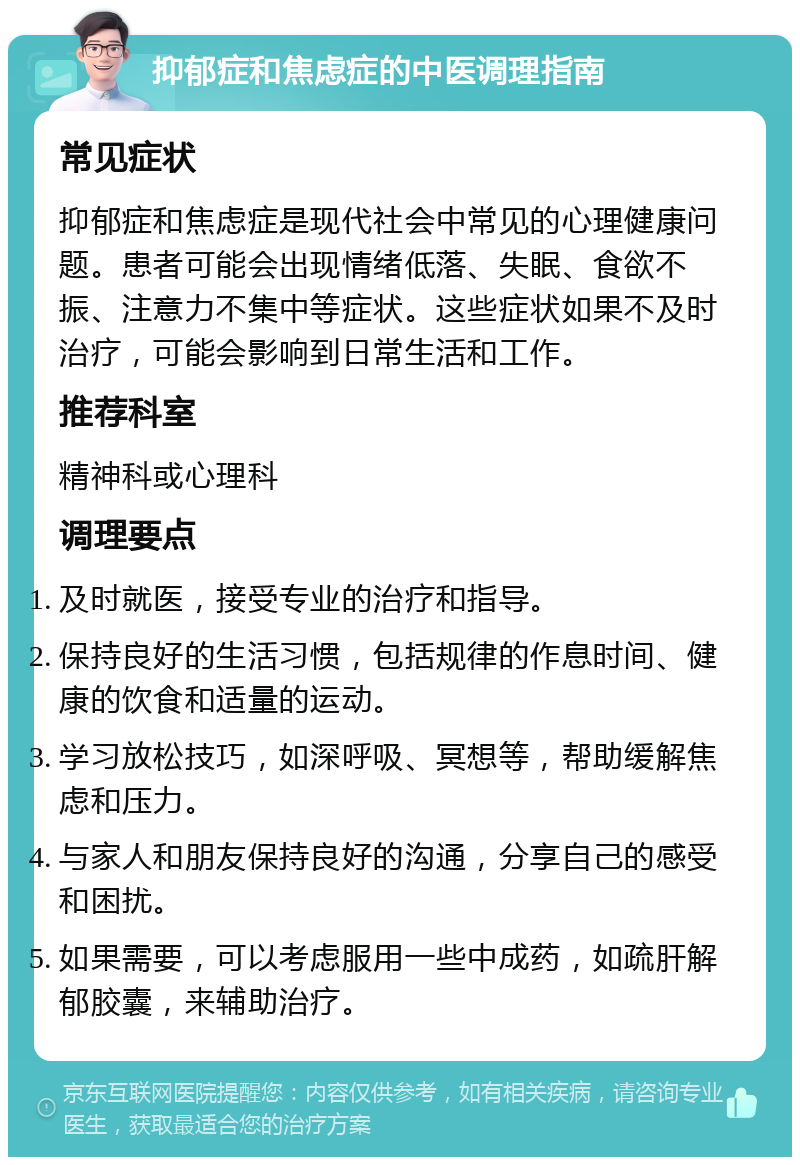 抑郁症和焦虑症的中医调理指南 常见症状 抑郁症和焦虑症是现代社会中常见的心理健康问题。患者可能会出现情绪低落、失眠、食欲不振、注意力不集中等症状。这些症状如果不及时治疗，可能会影响到日常生活和工作。 推荐科室 精神科或心理科 调理要点 及时就医，接受专业的治疗和指导。 保持良好的生活习惯，包括规律的作息时间、健康的饮食和适量的运动。 学习放松技巧，如深呼吸、冥想等，帮助缓解焦虑和压力。 与家人和朋友保持良好的沟通，分享自己的感受和困扰。 如果需要，可以考虑服用一些中成药，如疏肝解郁胶囊，来辅助治疗。