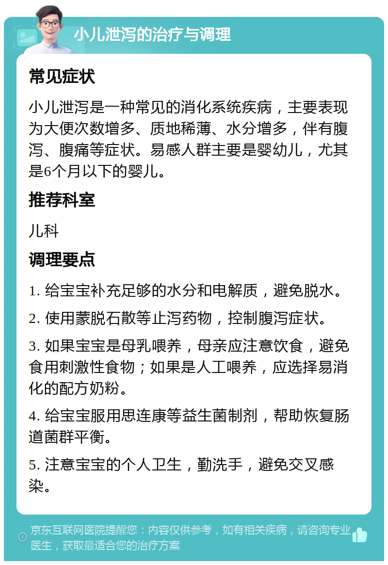 小儿泄泻的治疗与调理 常见症状 小儿泄泻是一种常见的消化系统疾病，主要表现为大便次数增多、质地稀薄、水分增多，伴有腹泻、腹痛等症状。易感人群主要是婴幼儿，尤其是6个月以下的婴儿。 推荐科室 儿科 调理要点 1. 给宝宝补充足够的水分和电解质，避免脱水。 2. 使用蒙脱石散等止泻药物，控制腹泻症状。 3. 如果宝宝是母乳喂养，母亲应注意饮食，避免食用刺激性食物；如果是人工喂养，应选择易消化的配方奶粉。 4. 给宝宝服用思连康等益生菌制剂，帮助恢复肠道菌群平衡。 5. 注意宝宝的个人卫生，勤洗手，避免交叉感染。