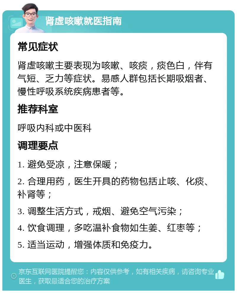 肾虚咳嗽就医指南 常见症状 肾虚咳嗽主要表现为咳嗽、咳痰，痰色白，伴有气短、乏力等症状。易感人群包括长期吸烟者、慢性呼吸系统疾病患者等。 推荐科室 呼吸内科或中医科 调理要点 1. 避免受凉，注意保暖； 2. 合理用药，医生开具的药物包括止咳、化痰、补肾等； 3. 调整生活方式，戒烟、避免空气污染； 4. 饮食调理，多吃温补食物如生姜、红枣等； 5. 适当运动，增强体质和免疫力。