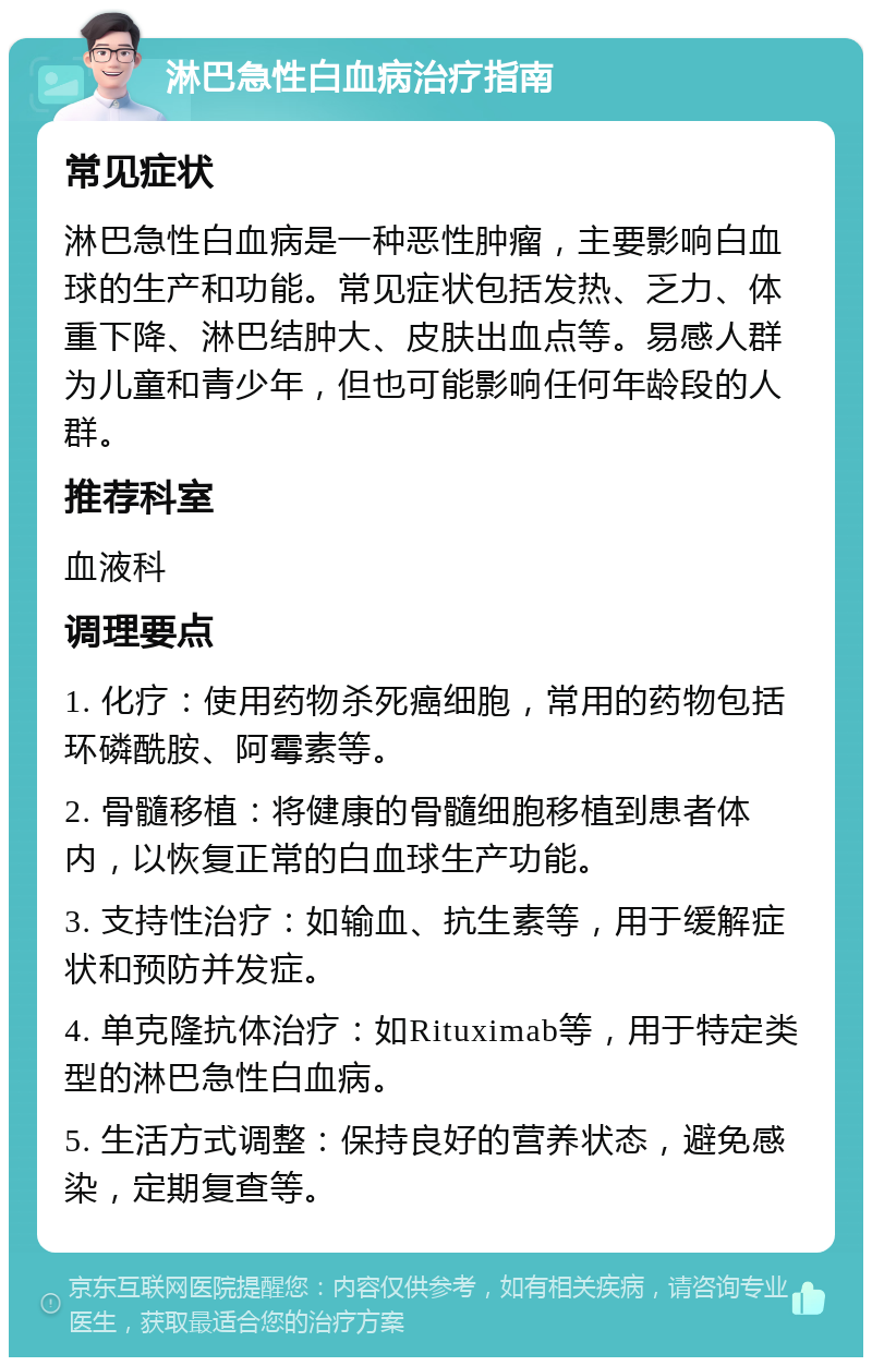 淋巴急性白血病治疗指南 常见症状 淋巴急性白血病是一种恶性肿瘤，主要影响白血球的生产和功能。常见症状包括发热、乏力、体重下降、淋巴结肿大、皮肤出血点等。易感人群为儿童和青少年，但也可能影响任何年龄段的人群。 推荐科室 血液科 调理要点 1. 化疗：使用药物杀死癌细胞，常用的药物包括环磷酰胺、阿霉素等。 2. 骨髓移植：将健康的骨髓细胞移植到患者体内，以恢复正常的白血球生产功能。 3. 支持性治疗：如输血、抗生素等，用于缓解症状和预防并发症。 4. 单克隆抗体治疗：如Rituximab等，用于特定类型的淋巴急性白血病。 5. 生活方式调整：保持良好的营养状态，避免感染，定期复查等。