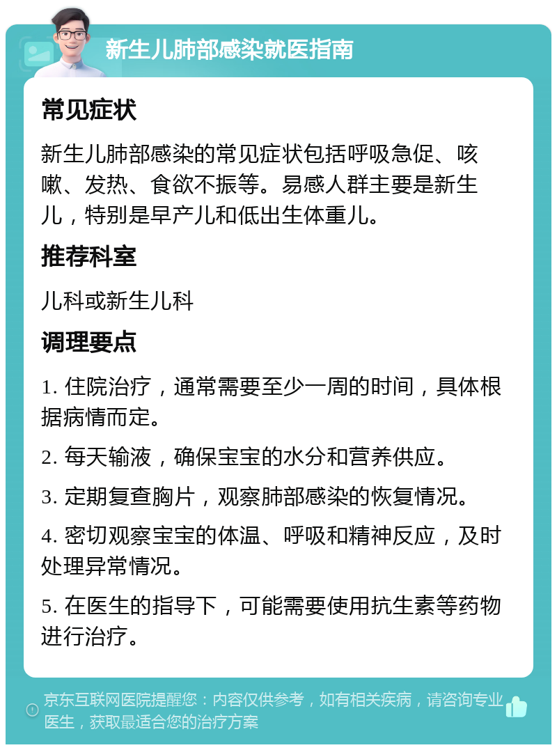 新生儿肺部感染就医指南 常见症状 新生儿肺部感染的常见症状包括呼吸急促、咳嗽、发热、食欲不振等。易感人群主要是新生儿，特别是早产儿和低出生体重儿。 推荐科室 儿科或新生儿科 调理要点 1. 住院治疗，通常需要至少一周的时间，具体根据病情而定。 2. 每天输液，确保宝宝的水分和营养供应。 3. 定期复查胸片，观察肺部感染的恢复情况。 4. 密切观察宝宝的体温、呼吸和精神反应，及时处理异常情况。 5. 在医生的指导下，可能需要使用抗生素等药物进行治疗。