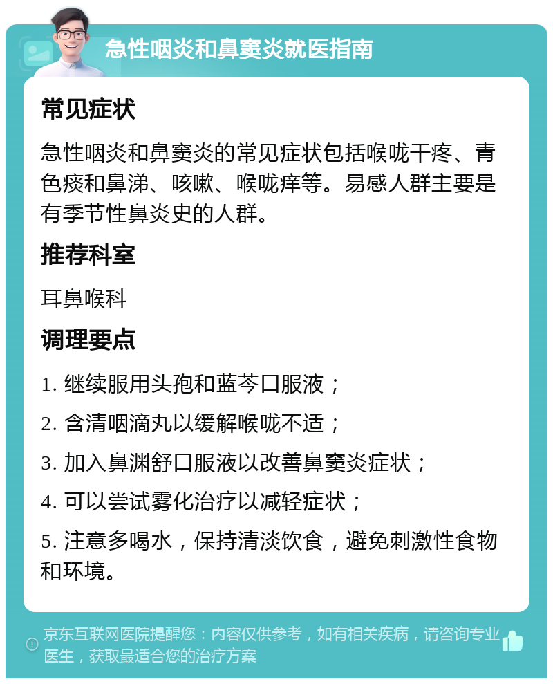 急性咽炎和鼻窦炎就医指南 常见症状 急性咽炎和鼻窦炎的常见症状包括喉咙干疼、青色痰和鼻涕、咳嗽、喉咙痒等。易感人群主要是有季节性鼻炎史的人群。 推荐科室 耳鼻喉科 调理要点 1. 继续服用头孢和蓝芩口服液； 2. 含清咽滴丸以缓解喉咙不适； 3. 加入鼻渊舒口服液以改善鼻窦炎症状； 4. 可以尝试雾化治疗以减轻症状； 5. 注意多喝水，保持清淡饮食，避免刺激性食物和环境。