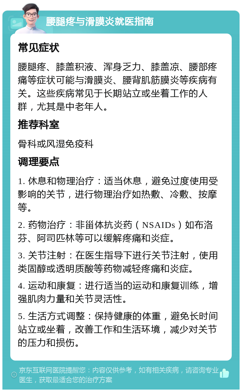 腰腿疼与滑膜炎就医指南 常见症状 腰腿疼、膝盖积液、浑身乏力、膝盖凉、腰部疼痛等症状可能与滑膜炎、腰背肌筋膜炎等疾病有关。这些疾病常见于长期站立或坐着工作的人群，尤其是中老年人。 推荐科室 骨科或风湿免疫科 调理要点 1. 休息和物理治疗：适当休息，避免过度使用受影响的关节，进行物理治疗如热敷、冷敷、按摩等。 2. 药物治疗：非甾体抗炎药（NSAIDs）如布洛芬、阿司匹林等可以缓解疼痛和炎症。 3. 关节注射：在医生指导下进行关节注射，使用类固醇或透明质酸等药物减轻疼痛和炎症。 4. 运动和康复：进行适当的运动和康复训练，增强肌肉力量和关节灵活性。 5. 生活方式调整：保持健康的体重，避免长时间站立或坐着，改善工作和生活环境，减少对关节的压力和损伤。