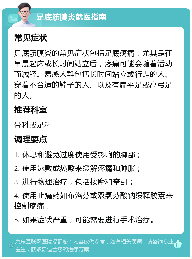 足底筋膜炎就医指南 常见症状 足底筋膜炎的常见症状包括足底疼痛，尤其是在早晨起床或长时间站立后，疼痛可能会随着活动而减轻。易感人群包括长时间站立或行走的人、穿着不合适的鞋子的人、以及有扁平足或高弓足的人。 推荐科室 骨科或足科 调理要点 1. 休息和避免过度使用受影响的脚部； 2. 使用冰敷或热敷来缓解疼痛和肿胀； 3. 进行物理治疗，包括按摩和牵引； 4. 使用止痛药如布洛芬或双氯芬酸钠缓释胶囊来控制疼痛； 5. 如果症状严重，可能需要进行手术治疗。