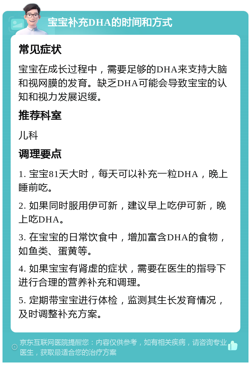 宝宝补充DHA的时间和方式 常见症状 宝宝在成长过程中，需要足够的DHA来支持大脑和视网膜的发育。缺乏DHA可能会导致宝宝的认知和视力发展迟缓。 推荐科室 儿科 调理要点 1. 宝宝81天大时，每天可以补充一粒DHA，晚上睡前吃。 2. 如果同时服用伊可新，建议早上吃伊可新，晚上吃DHA。 3. 在宝宝的日常饮食中，增加富含DHA的食物，如鱼类、蛋黄等。 4. 如果宝宝有肾虚的症状，需要在医生的指导下进行合理的营养补充和调理。 5. 定期带宝宝进行体检，监测其生长发育情况，及时调整补充方案。