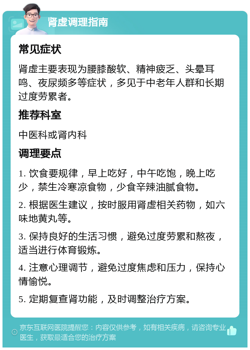 肾虚调理指南 常见症状 肾虚主要表现为腰膝酸软、精神疲乏、头晕耳鸣、夜尿频多等症状，多见于中老年人群和长期过度劳累者。 推荐科室 中医科或肾内科 调理要点 1. 饮食要规律，早上吃好，中午吃饱，晚上吃少，禁生冷寒凉食物，少食辛辣油腻食物。 2. 根据医生建议，按时服用肾虚相关药物，如六味地黄丸等。 3. 保持良好的生活习惯，避免过度劳累和熬夜，适当进行体育锻炼。 4. 注意心理调节，避免过度焦虑和压力，保持心情愉悦。 5. 定期复查肾功能，及时调整治疗方案。