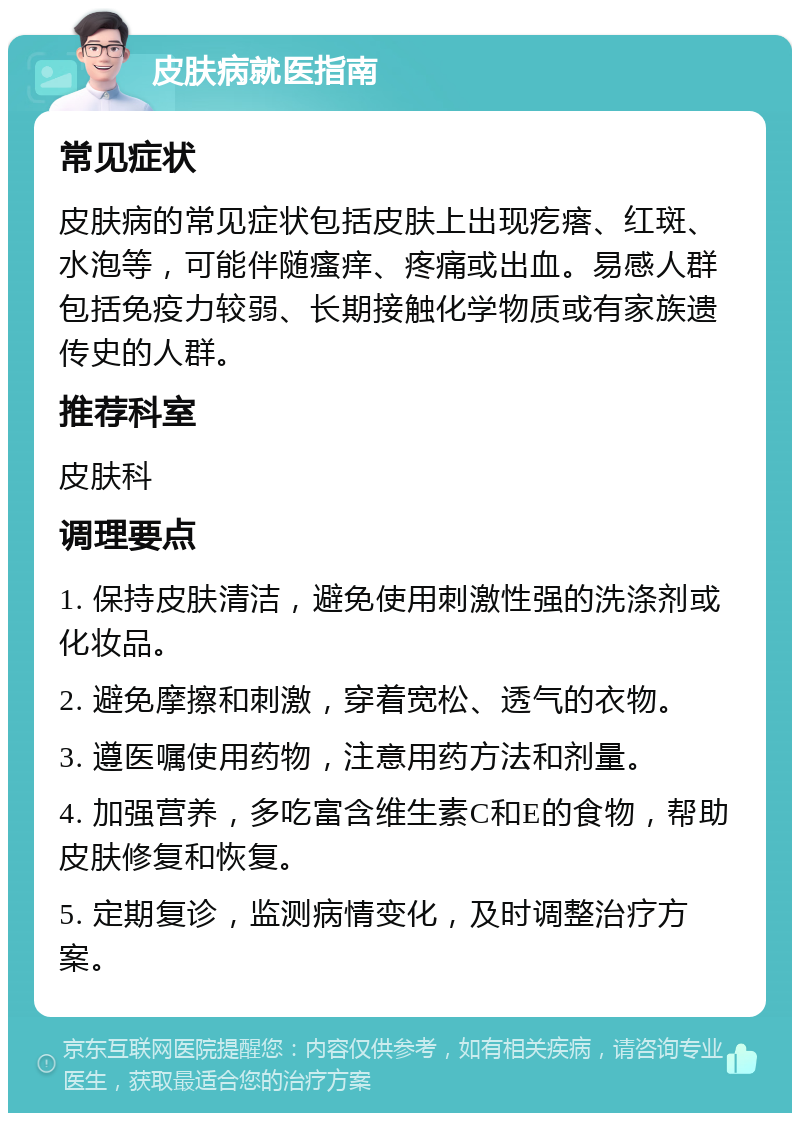 皮肤病就医指南 常见症状 皮肤病的常见症状包括皮肤上出现疙瘩、红斑、水泡等，可能伴随瘙痒、疼痛或出血。易感人群包括免疫力较弱、长期接触化学物质或有家族遗传史的人群。 推荐科室 皮肤科 调理要点 1. 保持皮肤清洁，避免使用刺激性强的洗涤剂或化妆品。 2. 避免摩擦和刺激，穿着宽松、透气的衣物。 3. 遵医嘱使用药物，注意用药方法和剂量。 4. 加强营养，多吃富含维生素C和E的食物，帮助皮肤修复和恢复。 5. 定期复诊，监测病情变化，及时调整治疗方案。