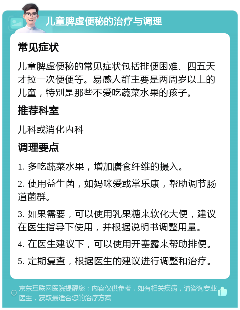 儿童脾虚便秘的治疗与调理 常见症状 儿童脾虚便秘的常见症状包括排便困难、四五天才拉一次便便等。易感人群主要是两周岁以上的儿童，特别是那些不爱吃蔬菜水果的孩子。 推荐科室 儿科或消化内科 调理要点 1. 多吃蔬菜水果，增加膳食纤维的摄入。 2. 使用益生菌，如妈咪爱或常乐康，帮助调节肠道菌群。 3. 如果需要，可以使用乳果糖来软化大便，建议在医生指导下使用，并根据说明书调整用量。 4. 在医生建议下，可以使用开塞露来帮助排便。 5. 定期复查，根据医生的建议进行调整和治疗。