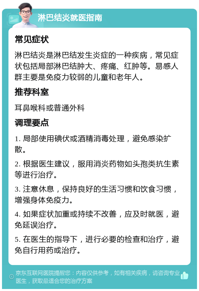 淋巴结炎就医指南 常见症状 淋巴结炎是淋巴结发生炎症的一种疾病，常见症状包括局部淋巴结肿大、疼痛、红肿等。易感人群主要是免疫力较弱的儿童和老年人。 推荐科室 耳鼻喉科或普通外科 调理要点 1. 局部使用碘伏或酒精消毒处理，避免感染扩散。 2. 根据医生建议，服用消炎药物如头孢类抗生素等进行治疗。 3. 注意休息，保持良好的生活习惯和饮食习惯，增强身体免疫力。 4. 如果症状加重或持续不改善，应及时就医，避免延误治疗。 5. 在医生的指导下，进行必要的检查和治疗，避免自行用药或治疗。