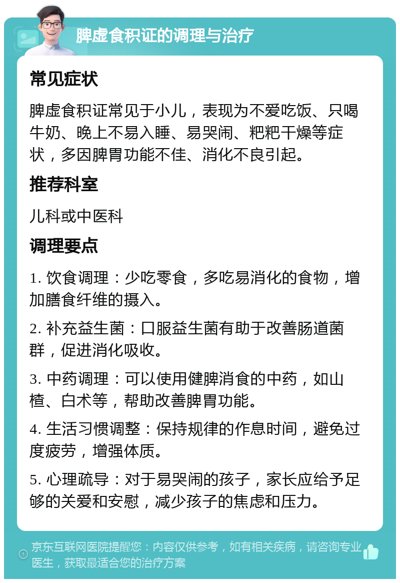 脾虚食积证的调理与治疗 常见症状 脾虚食积证常见于小儿，表现为不爱吃饭、只喝牛奶、晚上不易入睡、易哭闹、粑粑干燥等症状，多因脾胃功能不佳、消化不良引起。 推荐科室 儿科或中医科 调理要点 1. 饮食调理：少吃零食，多吃易消化的食物，增加膳食纤维的摄入。 2. 补充益生菌：口服益生菌有助于改善肠道菌群，促进消化吸收。 3. 中药调理：可以使用健脾消食的中药，如山楂、白术等，帮助改善脾胃功能。 4. 生活习惯调整：保持规律的作息时间，避免过度疲劳，增强体质。 5. 心理疏导：对于易哭闹的孩子，家长应给予足够的关爱和安慰，减少孩子的焦虑和压力。