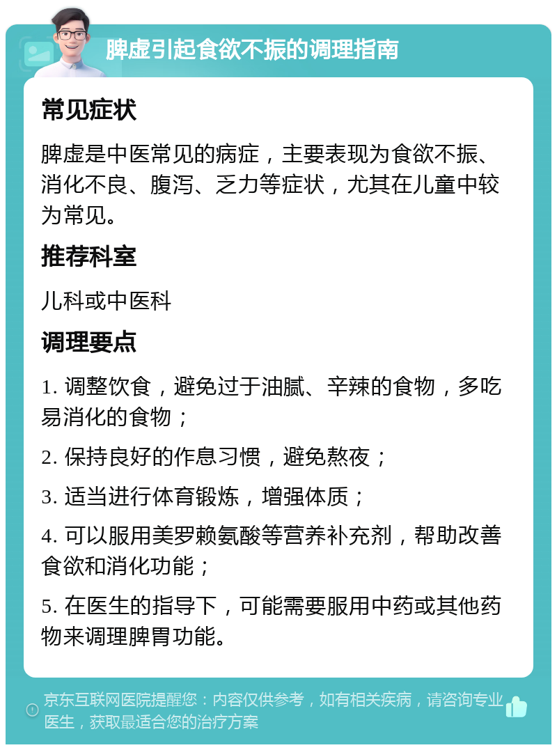 脾虚引起食欲不振的调理指南 常见症状 脾虚是中医常见的病症，主要表现为食欲不振、消化不良、腹泻、乏力等症状，尤其在儿童中较为常见。 推荐科室 儿科或中医科 调理要点 1. 调整饮食，避免过于油腻、辛辣的食物，多吃易消化的食物； 2. 保持良好的作息习惯，避免熬夜； 3. 适当进行体育锻炼，增强体质； 4. 可以服用美罗赖氨酸等营养补充剂，帮助改善食欲和消化功能； 5. 在医生的指导下，可能需要服用中药或其他药物来调理脾胃功能。