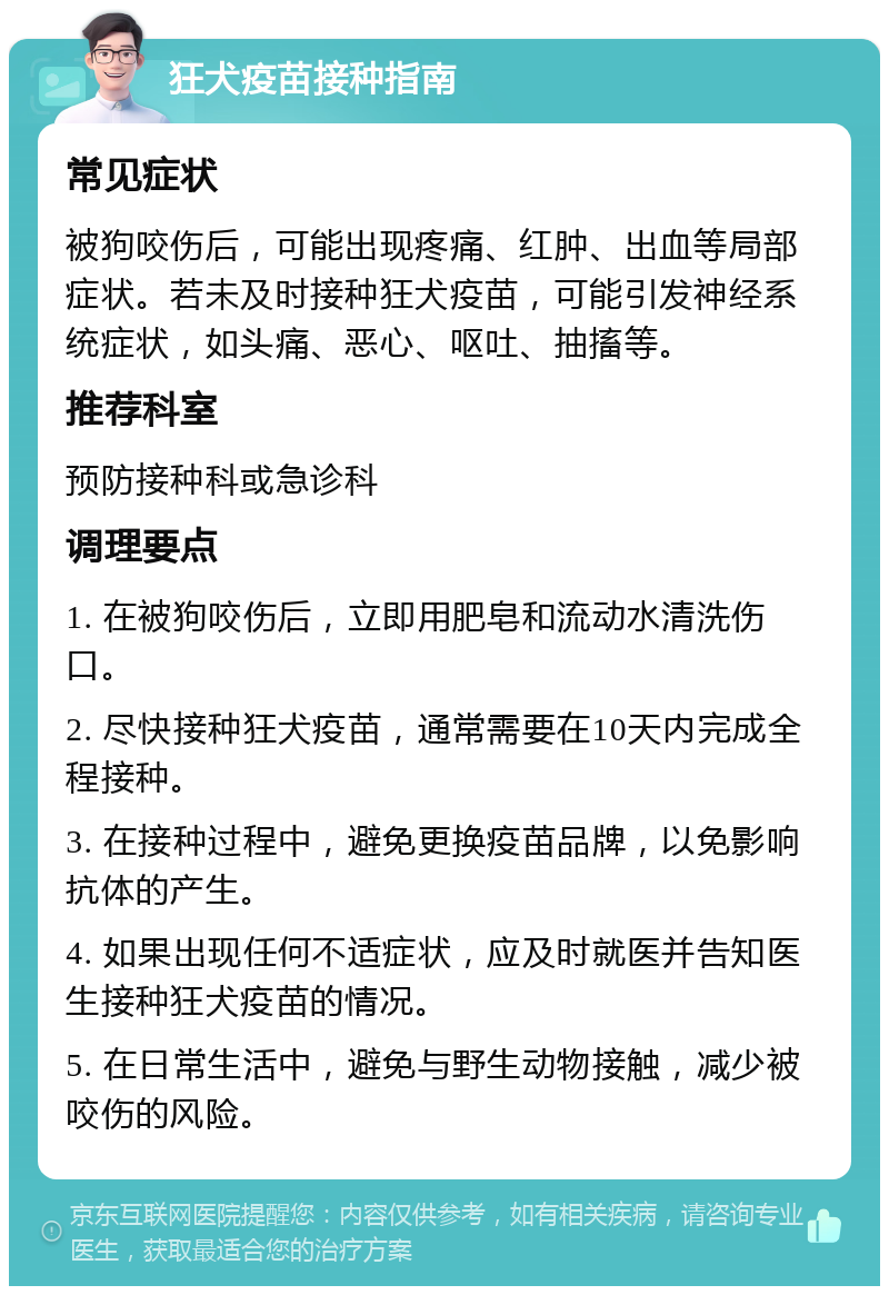 狂犬疫苗接种指南 常见症状 被狗咬伤后，可能出现疼痛、红肿、出血等局部症状。若未及时接种狂犬疫苗，可能引发神经系统症状，如头痛、恶心、呕吐、抽搐等。 推荐科室 预防接种科或急诊科 调理要点 1. 在被狗咬伤后，立即用肥皂和流动水清洗伤口。 2. 尽快接种狂犬疫苗，通常需要在10天内完成全程接种。 3. 在接种过程中，避免更换疫苗品牌，以免影响抗体的产生。 4. 如果出现任何不适症状，应及时就医并告知医生接种狂犬疫苗的情况。 5. 在日常生活中，避免与野生动物接触，减少被咬伤的风险。