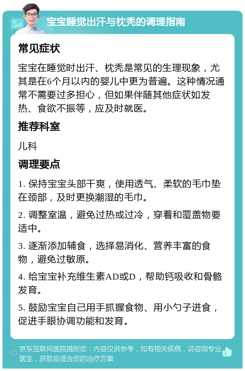 宝宝睡觉出汗与枕秃的调理指南 常见症状 宝宝在睡觉时出汗、枕秃是常见的生理现象，尤其是在6个月以内的婴儿中更为普遍。这种情况通常不需要过多担心，但如果伴随其他症状如发热、食欲不振等，应及时就医。 推荐科室 儿科 调理要点 1. 保持宝宝头部干爽，使用透气、柔软的毛巾垫在颈部，及时更换潮湿的毛巾。 2. 调整室温，避免过热或过冷，穿着和覆盖物要适中。 3. 逐渐添加辅食，选择易消化、营养丰富的食物，避免过敏原。 4. 给宝宝补充维生素AD或D，帮助钙吸收和骨骼发育。 5. 鼓励宝宝自己用手抓握食物、用小勺子进食，促进手眼协调功能和发育。