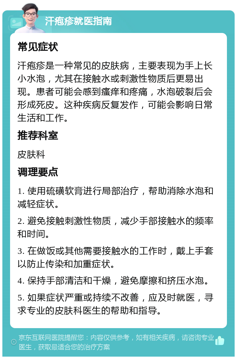 汗疱疹就医指南 常见症状 汗疱疹是一种常见的皮肤病，主要表现为手上长小水泡，尤其在接触水或刺激性物质后更易出现。患者可能会感到瘙痒和疼痛，水泡破裂后会形成死皮。这种疾病反复发作，可能会影响日常生活和工作。 推荐科室 皮肤科 调理要点 1. 使用硫磺软膏进行局部治疗，帮助消除水泡和减轻症状。 2. 避免接触刺激性物质，减少手部接触水的频率和时间。 3. 在做饭或其他需要接触水的工作时，戴上手套以防止传染和加重症状。 4. 保持手部清洁和干燥，避免摩擦和挤压水泡。 5. 如果症状严重或持续不改善，应及时就医，寻求专业的皮肤科医生的帮助和指导。