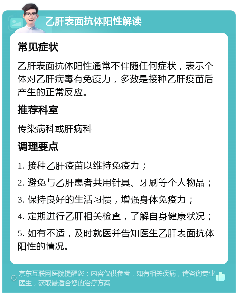 乙肝表面抗体阳性解读 常见症状 乙肝表面抗体阳性通常不伴随任何症状，表示个体对乙肝病毒有免疫力，多数是接种乙肝疫苗后产生的正常反应。 推荐科室 传染病科或肝病科 调理要点 1. 接种乙肝疫苗以维持免疫力； 2. 避免与乙肝患者共用针具、牙刷等个人物品； 3. 保持良好的生活习惯，增强身体免疫力； 4. 定期进行乙肝相关检查，了解自身健康状况； 5. 如有不适，及时就医并告知医生乙肝表面抗体阳性的情况。