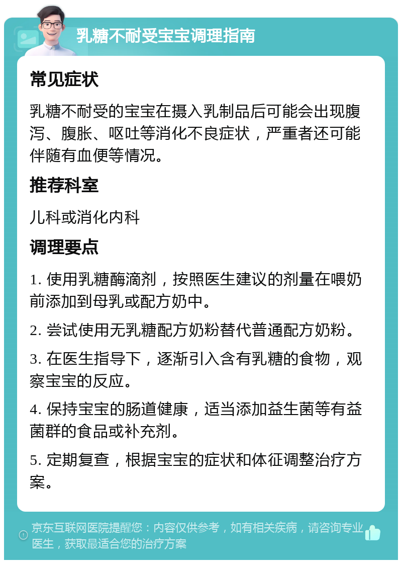 乳糖不耐受宝宝调理指南 常见症状 乳糖不耐受的宝宝在摄入乳制品后可能会出现腹泻、腹胀、呕吐等消化不良症状，严重者还可能伴随有血便等情况。 推荐科室 儿科或消化内科 调理要点 1. 使用乳糖酶滴剂，按照医生建议的剂量在喂奶前添加到母乳或配方奶中。 2. 尝试使用无乳糖配方奶粉替代普通配方奶粉。 3. 在医生指导下，逐渐引入含有乳糖的食物，观察宝宝的反应。 4. 保持宝宝的肠道健康，适当添加益生菌等有益菌群的食品或补充剂。 5. 定期复查，根据宝宝的症状和体征调整治疗方案。