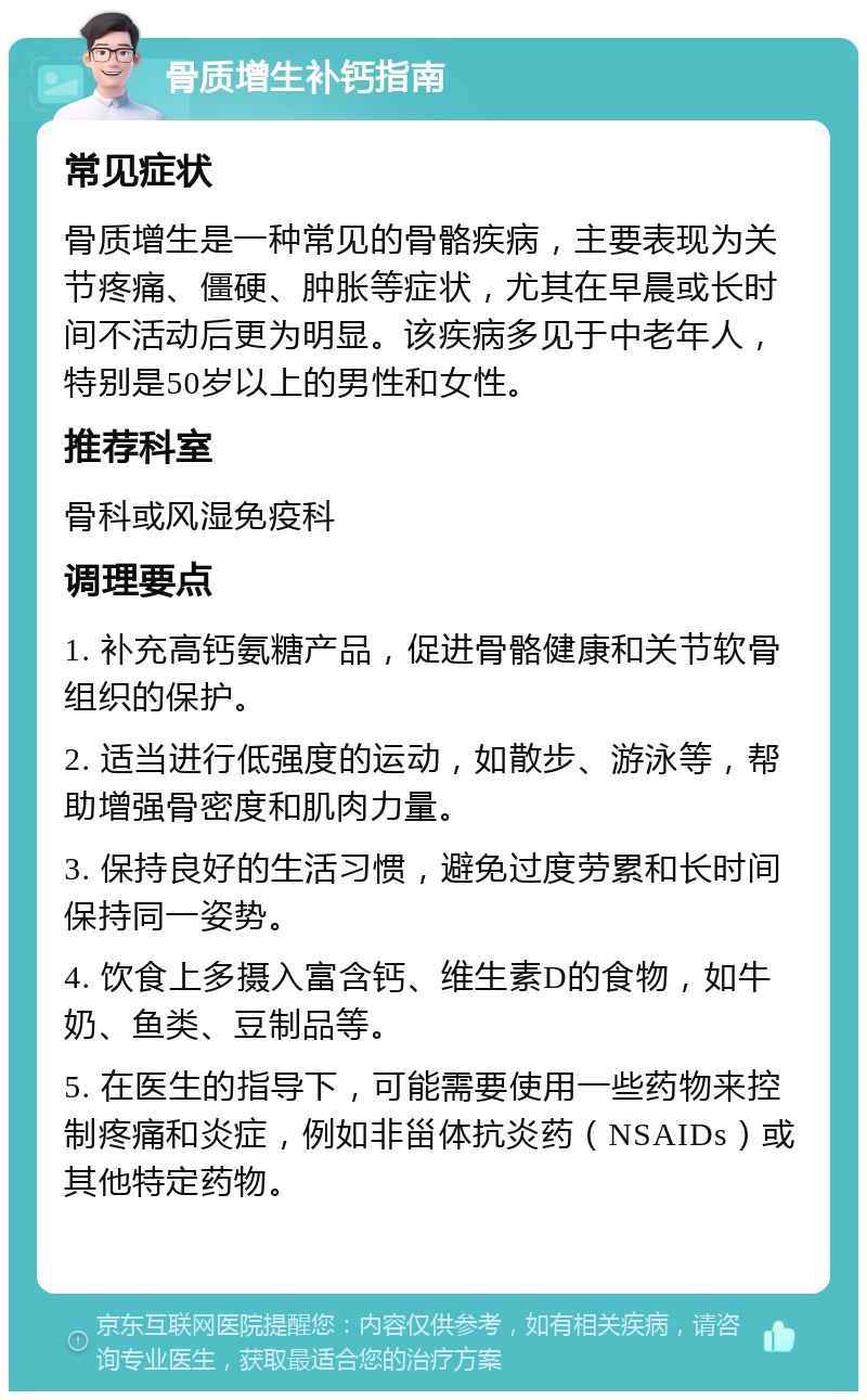 骨质增生补钙指南 常见症状 骨质增生是一种常见的骨骼疾病，主要表现为关节疼痛、僵硬、肿胀等症状，尤其在早晨或长时间不活动后更为明显。该疾病多见于中老年人，特别是50岁以上的男性和女性。 推荐科室 骨科或风湿免疫科 调理要点 1. 补充高钙氨糖产品，促进骨骼健康和关节软骨组织的保护。 2. 适当进行低强度的运动，如散步、游泳等，帮助增强骨密度和肌肉力量。 3. 保持良好的生活习惯，避免过度劳累和长时间保持同一姿势。 4. 饮食上多摄入富含钙、维生素D的食物，如牛奶、鱼类、豆制品等。 5. 在医生的指导下，可能需要使用一些药物来控制疼痛和炎症，例如非甾体抗炎药（NSAIDs）或其他特定药物。