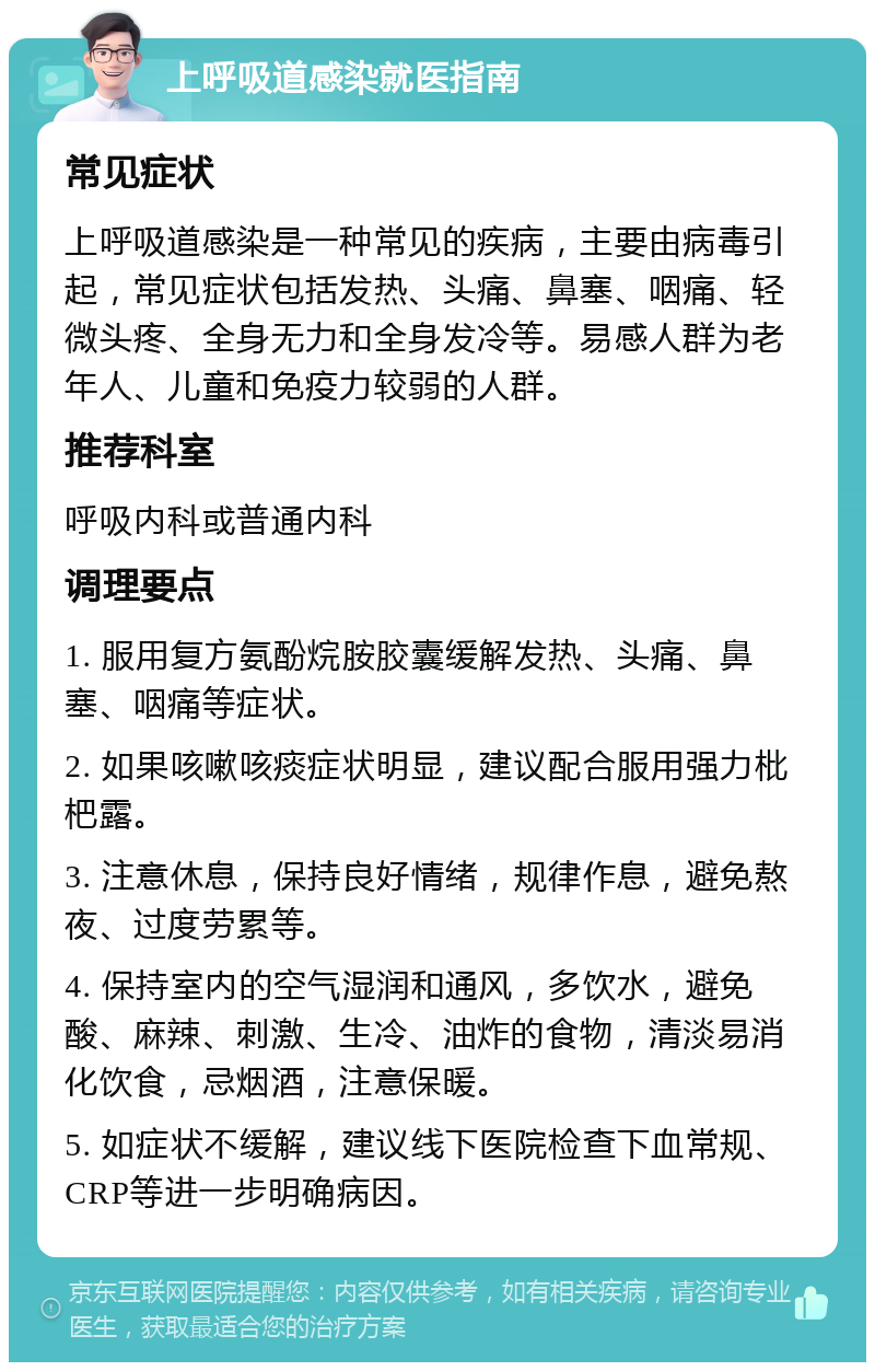 上呼吸道感染就医指南 常见症状 上呼吸道感染是一种常见的疾病，主要由病毒引起，常见症状包括发热、头痛、鼻塞、咽痛、轻微头疼、全身无力和全身发冷等。易感人群为老年人、儿童和免疫力较弱的人群。 推荐科室 呼吸内科或普通内科 调理要点 1. 服用复方氨酚烷胺胶囊缓解发热、头痛、鼻塞、咽痛等症状。 2. 如果咳嗽咳痰症状明显，建议配合服用强力枇杷露。 3. 注意休息，保持良好情绪，规律作息，避免熬夜、过度劳累等。 4. 保持室内的空气湿润和通风，多饮水，避免酸、麻辣、刺激、生冷、油炸的食物，清淡易消化饮食，忌烟酒，注意保暖。 5. 如症状不缓解，建议线下医院检查下血常规、CRP等进一步明确病因。