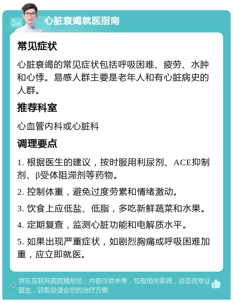 心脏衰竭就医指南 常见症状 心脏衰竭的常见症状包括呼吸困难、疲劳、水肿和心悸。易感人群主要是老年人和有心脏病史的人群。 推荐科室 心血管内科或心脏科 调理要点 1. 根据医生的建议，按时服用利尿剂、ACE抑制剂、β受体阻滞剂等药物。 2. 控制体重，避免过度劳累和情绪激动。 3. 饮食上应低盐、低脂，多吃新鲜蔬菜和水果。 4. 定期复查，监测心脏功能和电解质水平。 5. 如果出现严重症状，如剧烈胸痛或呼吸困难加重，应立即就医。