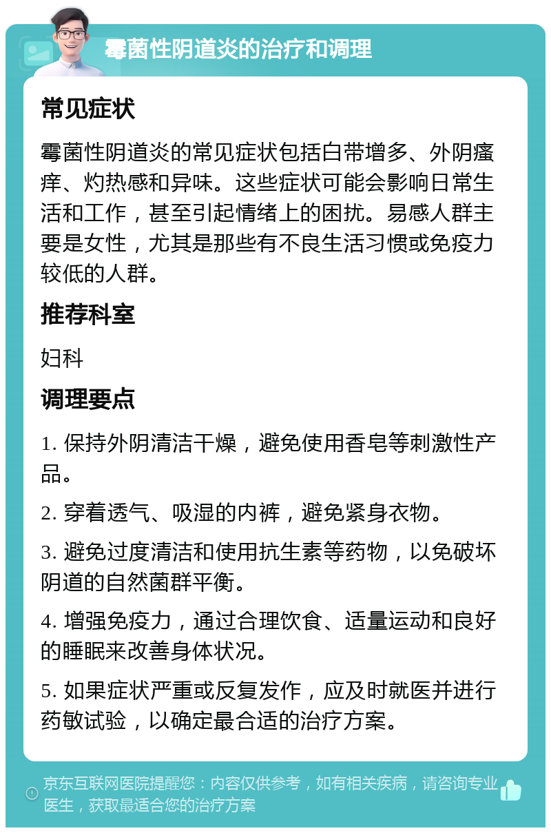 霉菌性阴道炎的治疗和调理 常见症状 霉菌性阴道炎的常见症状包括白带增多、外阴瘙痒、灼热感和异味。这些症状可能会影响日常生活和工作，甚至引起情绪上的困扰。易感人群主要是女性，尤其是那些有不良生活习惯或免疫力较低的人群。 推荐科室 妇科 调理要点 1. 保持外阴清洁干燥，避免使用香皂等刺激性产品。 2. 穿着透气、吸湿的内裤，避免紧身衣物。 3. 避免过度清洁和使用抗生素等药物，以免破坏阴道的自然菌群平衡。 4. 增强免疫力，通过合理饮食、适量运动和良好的睡眠来改善身体状况。 5. 如果症状严重或反复发作，应及时就医并进行药敏试验，以确定最合适的治疗方案。