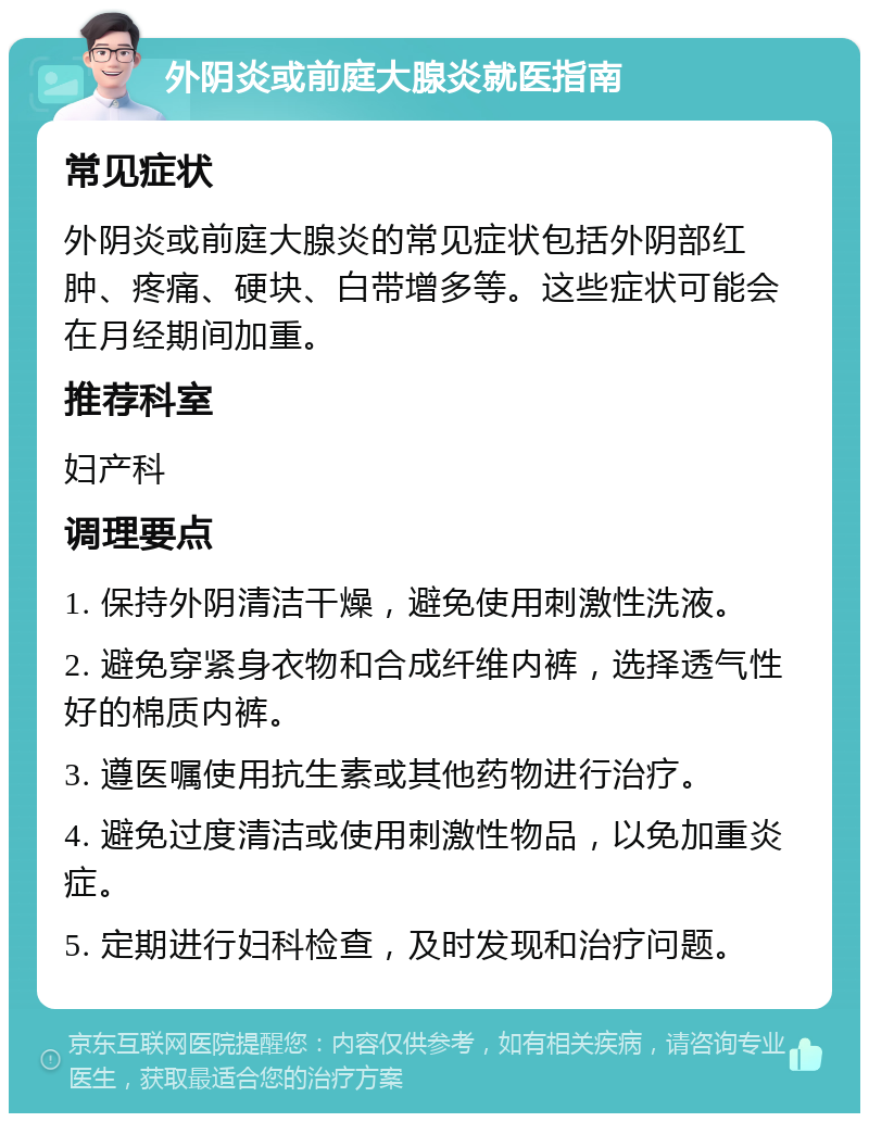 外阴炎或前庭大腺炎就医指南 常见症状 外阴炎或前庭大腺炎的常见症状包括外阴部红肿、疼痛、硬块、白带增多等。这些症状可能会在月经期间加重。 推荐科室 妇产科 调理要点 1. 保持外阴清洁干燥，避免使用刺激性洗液。 2. 避免穿紧身衣物和合成纤维内裤，选择透气性好的棉质内裤。 3. 遵医嘱使用抗生素或其他药物进行治疗。 4. 避免过度清洁或使用刺激性物品，以免加重炎症。 5. 定期进行妇科检查，及时发现和治疗问题。