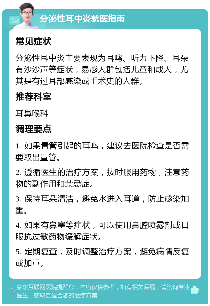 分泌性耳中炎就医指南 常见症状 分泌性耳中炎主要表现为耳鸣、听力下降、耳朵有沙沙声等症状，易感人群包括儿童和成人，尤其是有过耳部感染或手术史的人群。 推荐科室 耳鼻喉科 调理要点 1. 如果置管引起的耳鸣，建议去医院检查是否需要取出置管。 2. 遵循医生的治疗方案，按时服用药物，注意药物的副作用和禁忌症。 3. 保持耳朵清洁，避免水进入耳道，防止感染加重。 4. 如果有鼻塞等症状，可以使用鼻腔喷雾剂或口服抗过敏药物缓解症状。 5. 定期复查，及时调整治疗方案，避免病情反复或加重。