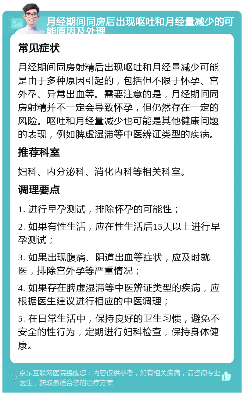 月经期间同房后出现呕吐和月经量减少的可能原因及处理 常见症状 月经期间同房射精后出现呕吐和月经量减少可能是由于多种原因引起的，包括但不限于怀孕、宫外孕、异常出血等。需要注意的是，月经期间同房射精并不一定会导致怀孕，但仍然存在一定的风险。呕吐和月经量减少也可能是其他健康问题的表现，例如脾虚湿滞等中医辨证类型的疾病。 推荐科室 妇科、内分泌科、消化内科等相关科室。 调理要点 1. 进行早孕测试，排除怀孕的可能性； 2. 如果有性生活，应在性生活后15天以上进行早孕测试； 3. 如果出现腹痛、阴道出血等症状，应及时就医，排除宫外孕等严重情况； 4. 如果存在脾虚湿滞等中医辨证类型的疾病，应根据医生建议进行相应的中医调理； 5. 在日常生活中，保持良好的卫生习惯，避免不安全的性行为，定期进行妇科检查，保持身体健康。