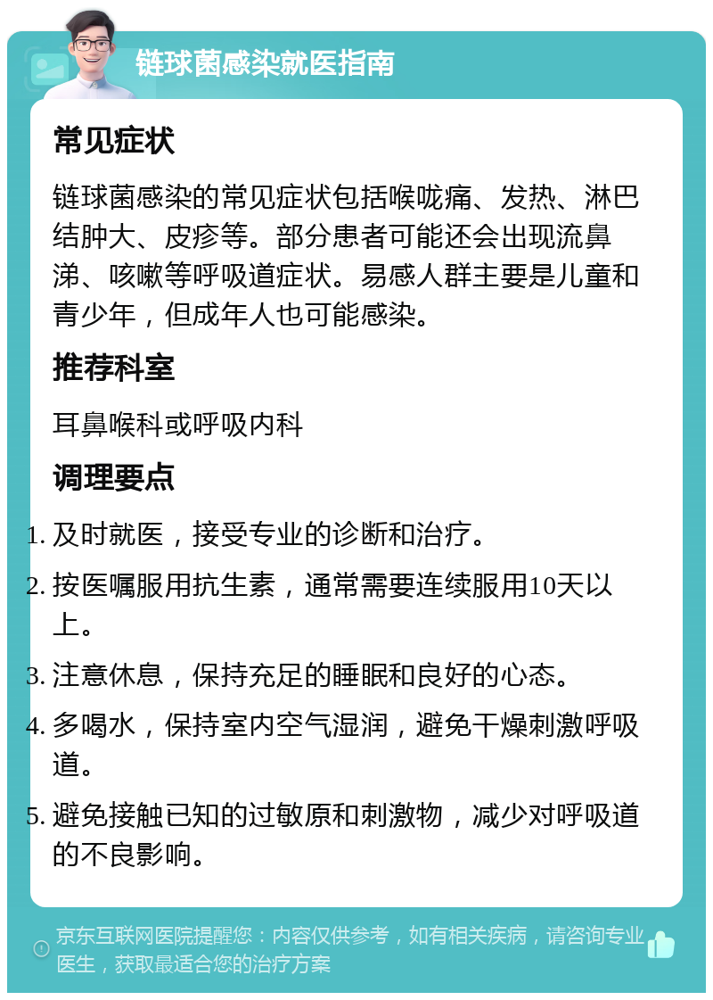 链球菌感染就医指南 常见症状 链球菌感染的常见症状包括喉咙痛、发热、淋巴结肿大、皮疹等。部分患者可能还会出现流鼻涕、咳嗽等呼吸道症状。易感人群主要是儿童和青少年，但成年人也可能感染。 推荐科室 耳鼻喉科或呼吸内科 调理要点 及时就医，接受专业的诊断和治疗。 按医嘱服用抗生素，通常需要连续服用10天以上。 注意休息，保持充足的睡眠和良好的心态。 多喝水，保持室内空气湿润，避免干燥刺激呼吸道。 避免接触已知的过敏原和刺激物，减少对呼吸道的不良影响。