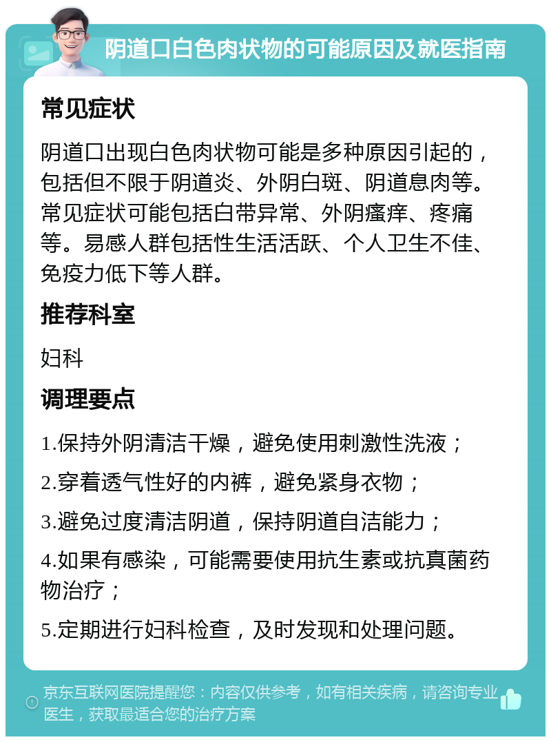 阴道口白色肉状物的可能原因及就医指南 常见症状 阴道口出现白色肉状物可能是多种原因引起的，包括但不限于阴道炎、外阴白斑、阴道息肉等。常见症状可能包括白带异常、外阴瘙痒、疼痛等。易感人群包括性生活活跃、个人卫生不佳、免疫力低下等人群。 推荐科室 妇科 调理要点 1.保持外阴清洁干燥，避免使用刺激性洗液； 2.穿着透气性好的内裤，避免紧身衣物； 3.避免过度清洁阴道，保持阴道自洁能力； 4.如果有感染，可能需要使用抗生素或抗真菌药物治疗； 5.定期进行妇科检查，及时发现和处理问题。