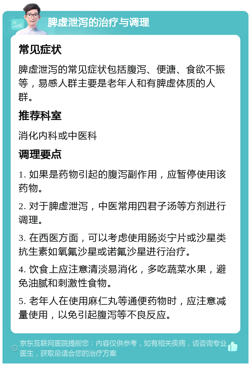 脾虚泄泻的治疗与调理 常见症状 脾虚泄泻的常见症状包括腹泻、便溏、食欲不振等，易感人群主要是老年人和有脾虚体质的人群。 推荐科室 消化内科或中医科 调理要点 1. 如果是药物引起的腹泻副作用，应暂停使用该药物。 2. 对于脾虚泄泻，中医常用四君子汤等方剂进行调理。 3. 在西医方面，可以考虑使用肠炎宁片或沙星类抗生素如氧氟沙星或诺氟沙星进行治疗。 4. 饮食上应注意清淡易消化，多吃蔬菜水果，避免油腻和刺激性食物。 5. 老年人在使用麻仁丸等通便药物时，应注意减量使用，以免引起腹泻等不良反应。