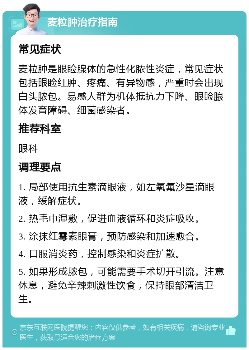 麦粒肿治疗指南 常见症状 麦粒肿是眼睑腺体的急性化脓性炎症，常见症状包括眼睑红肿、疼痛、有异物感，严重时会出现白头脓包。易感人群为机体抵抗力下降、眼睑腺体发育障碍、细菌感染者。 推荐科室 眼科 调理要点 1. 局部使用抗生素滴眼液，如左氧氟沙星滴眼液，缓解症状。 2. 热毛巾湿敷，促进血液循环和炎症吸收。 3. 涂抹红霉素眼膏，预防感染和加速愈合。 4. 口服消炎药，控制感染和炎症扩散。 5. 如果形成脓包，可能需要手术切开引流。注意休息，避免辛辣刺激性饮食，保持眼部清洁卫生。