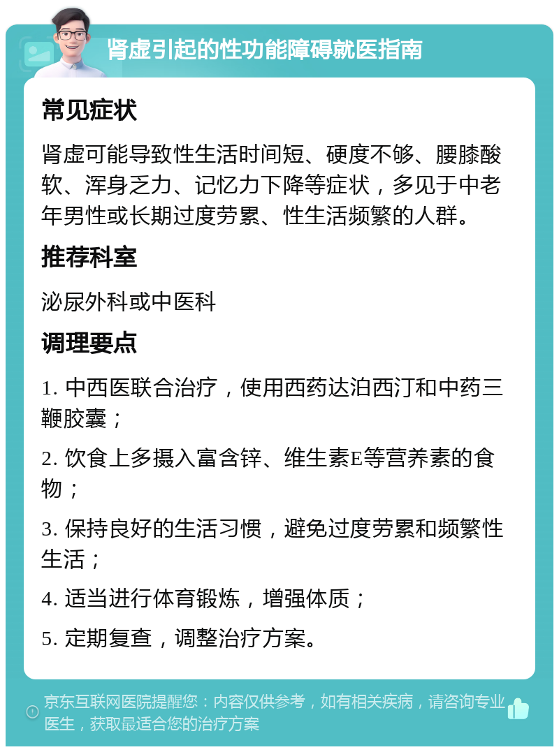 肾虚引起的性功能障碍就医指南 常见症状 肾虚可能导致性生活时间短、硬度不够、腰膝酸软、浑身乏力、记忆力下降等症状，多见于中老年男性或长期过度劳累、性生活频繁的人群。 推荐科室 泌尿外科或中医科 调理要点 1. 中西医联合治疗，使用西药达泊西汀和中药三鞭胶囊； 2. 饮食上多摄入富含锌、维生素E等营养素的食物； 3. 保持良好的生活习惯，避免过度劳累和频繁性生活； 4. 适当进行体育锻炼，增强体质； 5. 定期复查，调整治疗方案。