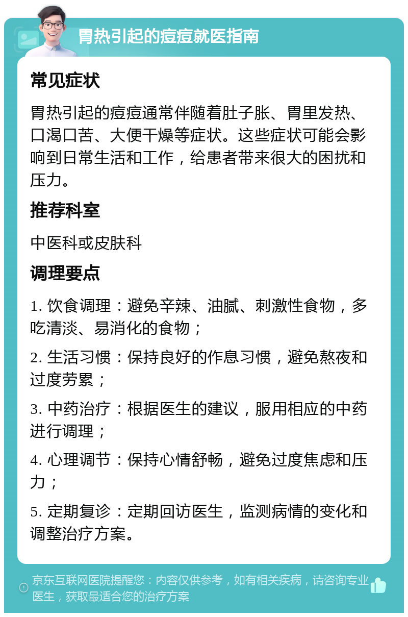 胃热引起的痘痘就医指南 常见症状 胃热引起的痘痘通常伴随着肚子胀、胃里发热、口渴口苦、大便干燥等症状。这些症状可能会影响到日常生活和工作，给患者带来很大的困扰和压力。 推荐科室 中医科或皮肤科 调理要点 1. 饮食调理：避免辛辣、油腻、刺激性食物，多吃清淡、易消化的食物； 2. 生活习惯：保持良好的作息习惯，避免熬夜和过度劳累； 3. 中药治疗：根据医生的建议，服用相应的中药进行调理； 4. 心理调节：保持心情舒畅，避免过度焦虑和压力； 5. 定期复诊：定期回访医生，监测病情的变化和调整治疗方案。