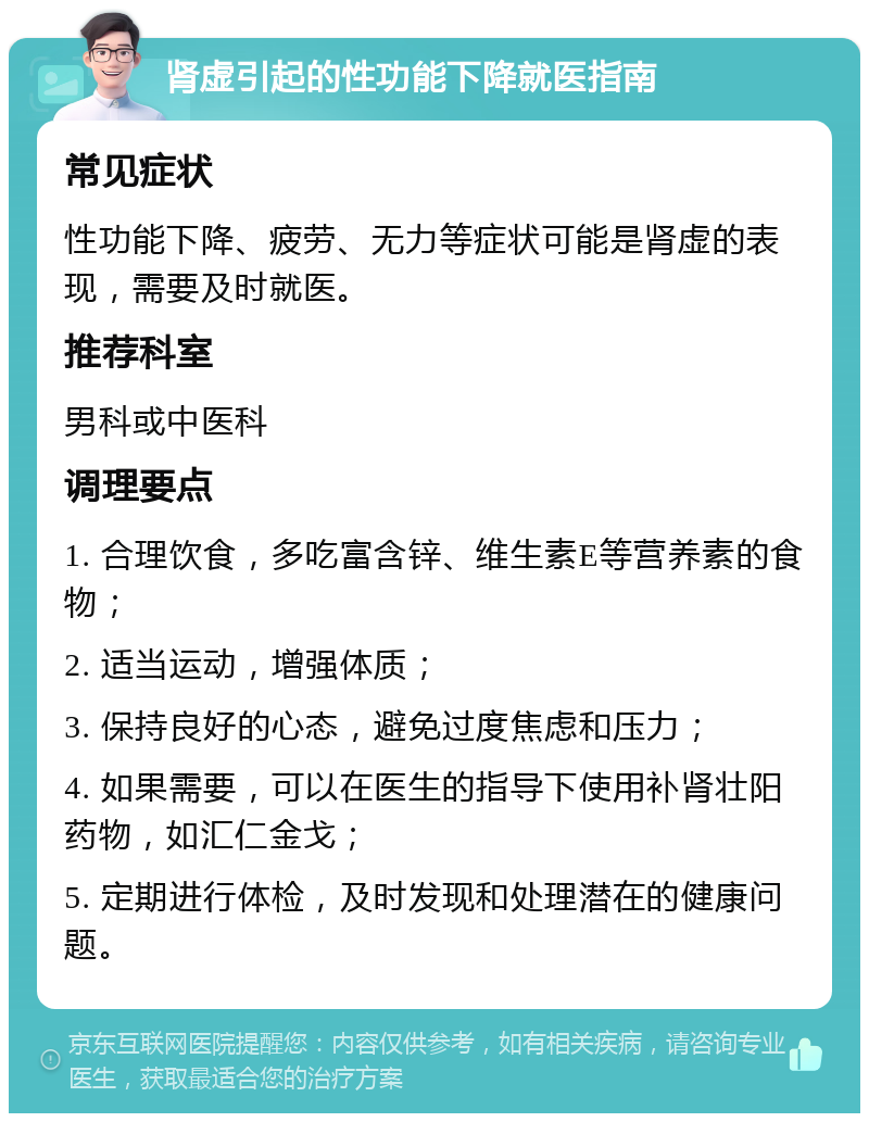 肾虚引起的性功能下降就医指南 常见症状 性功能下降、疲劳、无力等症状可能是肾虚的表现，需要及时就医。 推荐科室 男科或中医科 调理要点 1. 合理饮食，多吃富含锌、维生素E等营养素的食物； 2. 适当运动，增强体质； 3. 保持良好的心态，避免过度焦虑和压力； 4. 如果需要，可以在医生的指导下使用补肾壮阳药物，如汇仁金戈； 5. 定期进行体检，及时发现和处理潜在的健康问题。