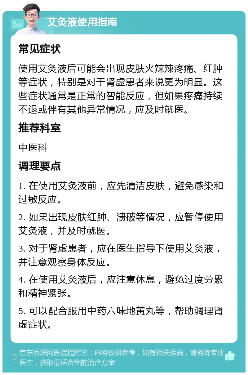 艾灸液使用指南 常见症状 使用艾灸液后可能会出现皮肤火辣辣疼痛、红肿等症状，特别是对于肾虚患者来说更为明显。这些症状通常是正常的智能反应，但如果疼痛持续不退或伴有其他异常情况，应及时就医。 推荐科室 中医科 调理要点 1. 在使用艾灸液前，应先清洁皮肤，避免感染和过敏反应。 2. 如果出现皮肤红肿、溃破等情况，应暂停使用艾灸液，并及时就医。 3. 对于肾虚患者，应在医生指导下使用艾灸液，并注意观察身体反应。 4. 在使用艾灸液后，应注意休息，避免过度劳累和精神紧张。 5. 可以配合服用中药六味地黄丸等，帮助调理肾虚症状。