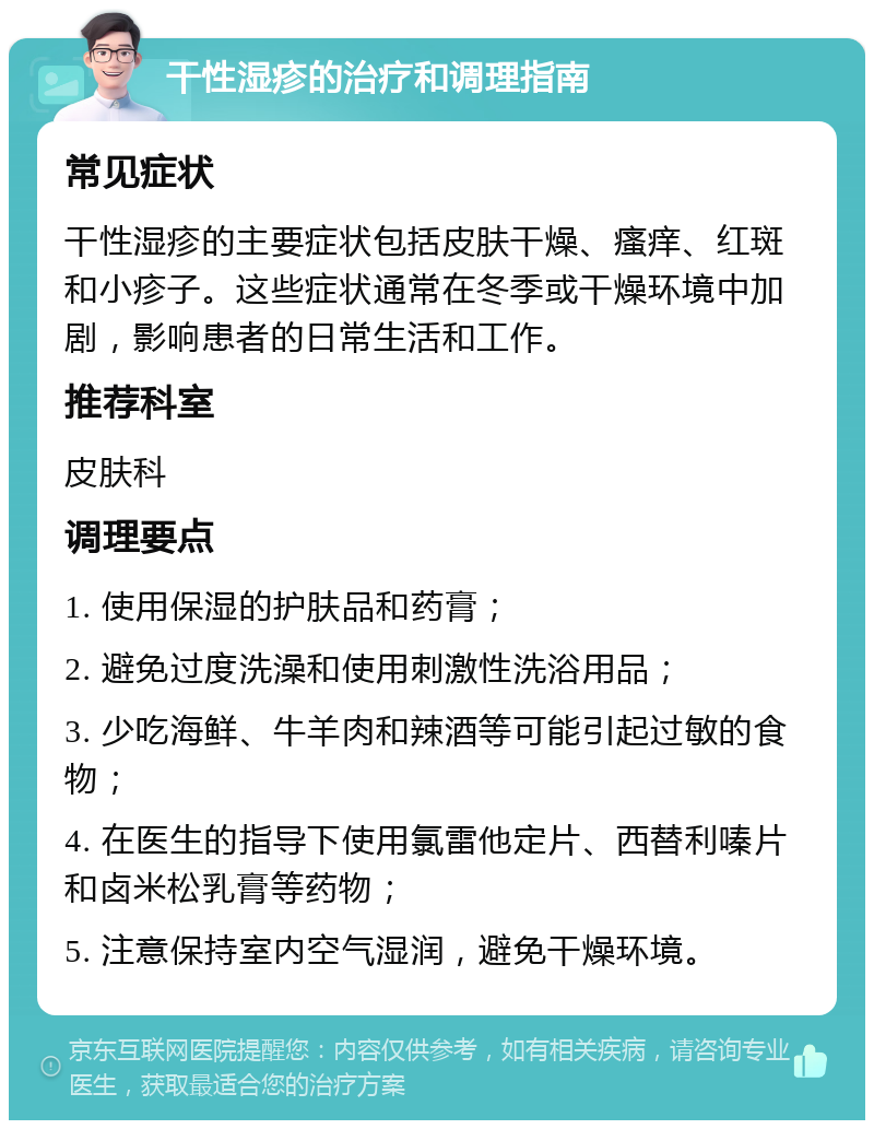 干性湿疹的治疗和调理指南 常见症状 干性湿疹的主要症状包括皮肤干燥、瘙痒、红斑和小疹子。这些症状通常在冬季或干燥环境中加剧，影响患者的日常生活和工作。 推荐科室 皮肤科 调理要点 1. 使用保湿的护肤品和药膏； 2. 避免过度洗澡和使用刺激性洗浴用品； 3. 少吃海鲜、牛羊肉和辣酒等可能引起过敏的食物； 4. 在医生的指导下使用氯雷他定片、西替利嗪片和卤米松乳膏等药物； 5. 注意保持室内空气湿润，避免干燥环境。