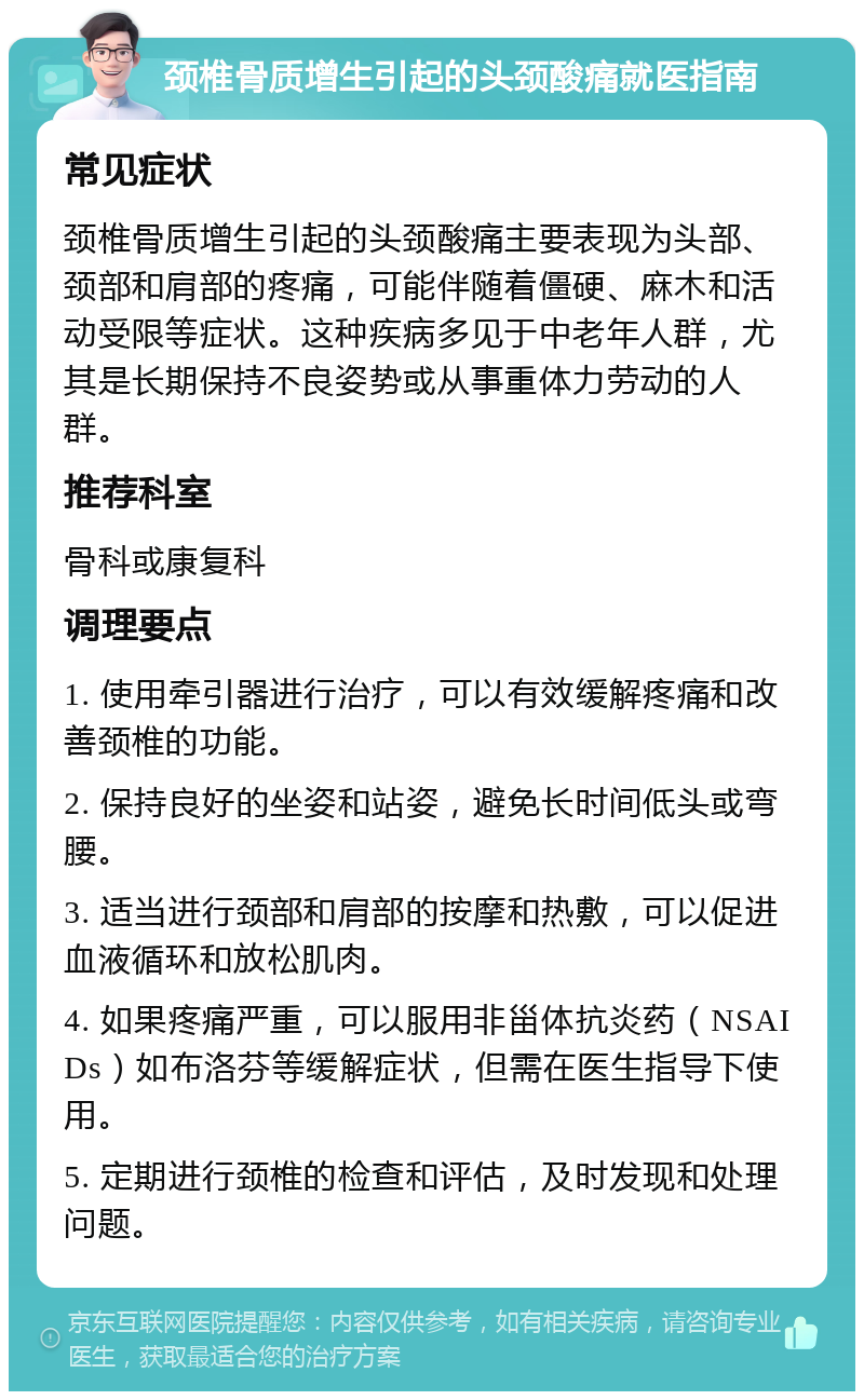 颈椎骨质增生引起的头颈酸痛就医指南 常见症状 颈椎骨质增生引起的头颈酸痛主要表现为头部、颈部和肩部的疼痛，可能伴随着僵硬、麻木和活动受限等症状。这种疾病多见于中老年人群，尤其是长期保持不良姿势或从事重体力劳动的人群。 推荐科室 骨科或康复科 调理要点 1. 使用牵引器进行治疗，可以有效缓解疼痛和改善颈椎的功能。 2. 保持良好的坐姿和站姿，避免长时间低头或弯腰。 3. 适当进行颈部和肩部的按摩和热敷，可以促进血液循环和放松肌肉。 4. 如果疼痛严重，可以服用非甾体抗炎药（NSAIDs）如布洛芬等缓解症状，但需在医生指导下使用。 5. 定期进行颈椎的检查和评估，及时发现和处理问题。