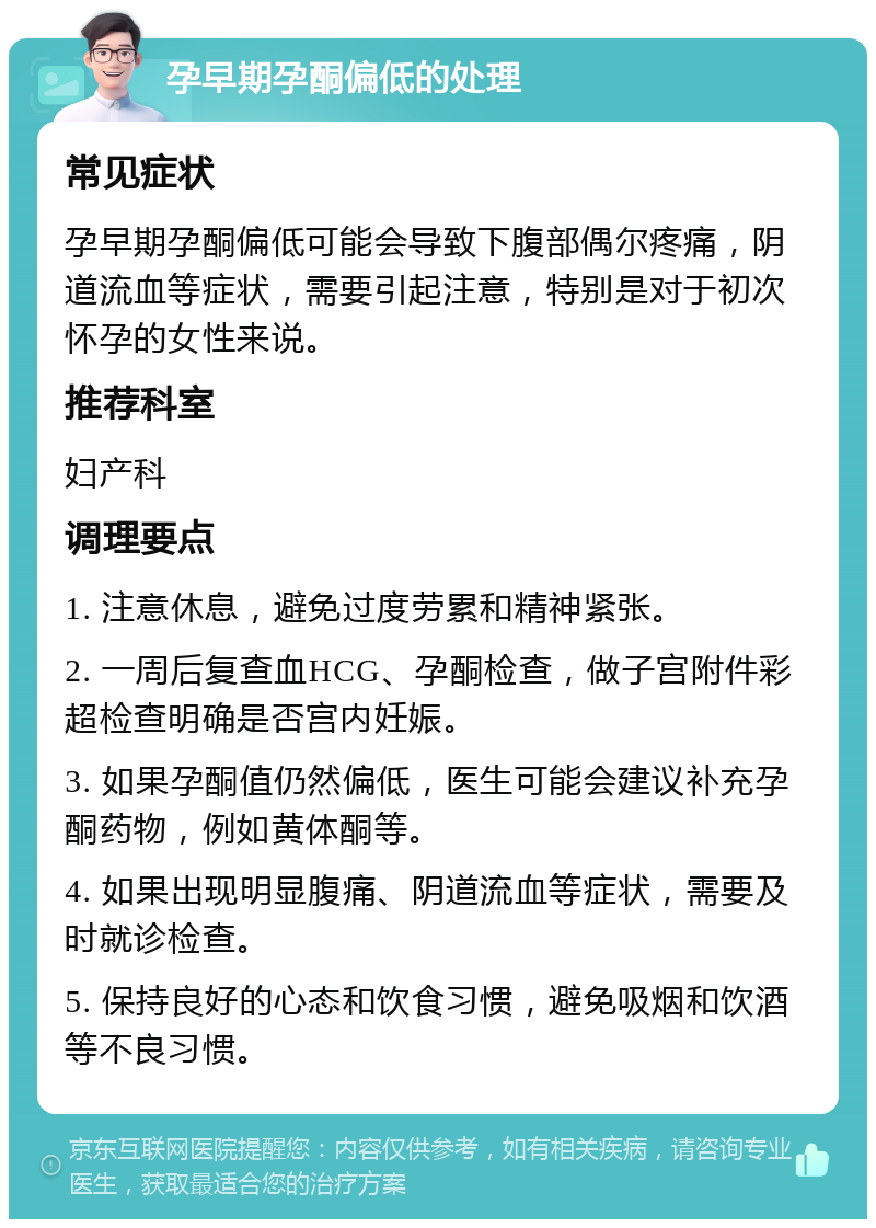 孕早期孕酮偏低的处理 常见症状 孕早期孕酮偏低可能会导致下腹部偶尔疼痛，阴道流血等症状，需要引起注意，特别是对于初次怀孕的女性来说。 推荐科室 妇产科 调理要点 1. 注意休息，避免过度劳累和精神紧张。 2. 一周后复查血HCG、孕酮检查，做子宫附件彩超检查明确是否宫内妊娠。 3. 如果孕酮值仍然偏低，医生可能会建议补充孕酮药物，例如黄体酮等。 4. 如果出现明显腹痛、阴道流血等症状，需要及时就诊检查。 5. 保持良好的心态和饮食习惯，避免吸烟和饮酒等不良习惯。