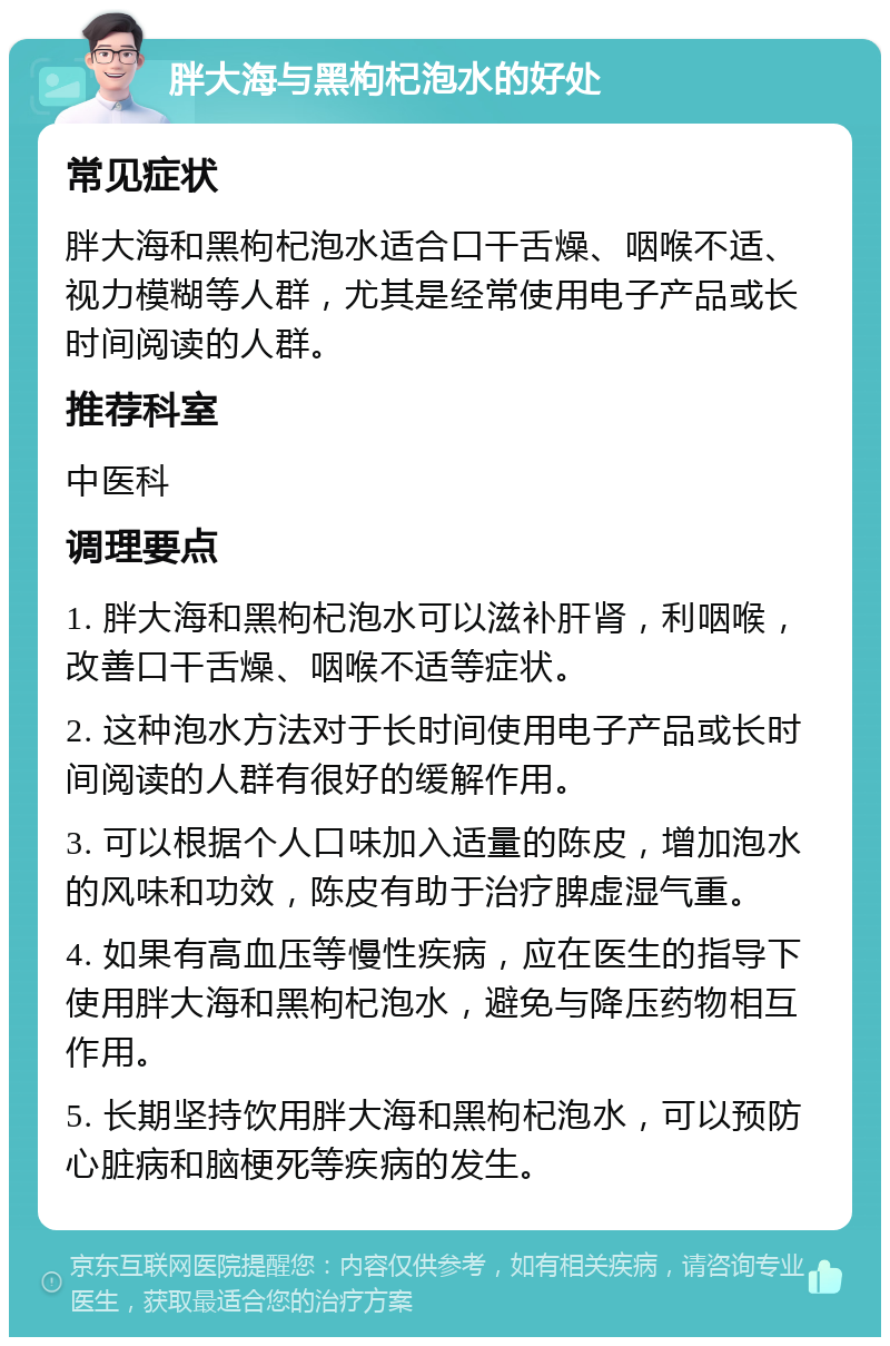 胖大海与黑枸杞泡水的好处 常见症状 胖大海和黑枸杞泡水适合口干舌燥、咽喉不适、视力模糊等人群，尤其是经常使用电子产品或长时间阅读的人群。 推荐科室 中医科 调理要点 1. 胖大海和黑枸杞泡水可以滋补肝肾，利咽喉，改善口干舌燥、咽喉不适等症状。 2. 这种泡水方法对于长时间使用电子产品或长时间阅读的人群有很好的缓解作用。 3. 可以根据个人口味加入适量的陈皮，增加泡水的风味和功效，陈皮有助于治疗脾虚湿气重。 4. 如果有高血压等慢性疾病，应在医生的指导下使用胖大海和黑枸杞泡水，避免与降压药物相互作用。 5. 长期坚持饮用胖大海和黑枸杞泡水，可以预防心脏病和脑梗死等疾病的发生。