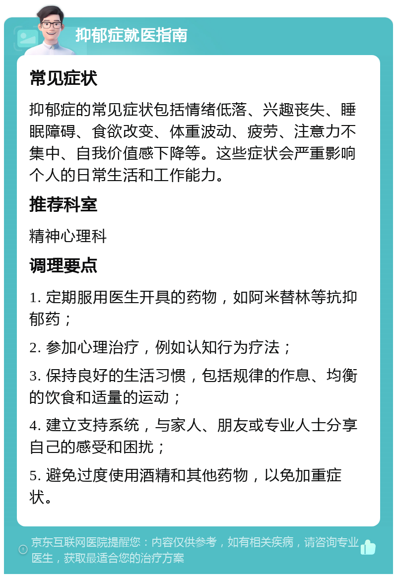 抑郁症就医指南 常见症状 抑郁症的常见症状包括情绪低落、兴趣丧失、睡眠障碍、食欲改变、体重波动、疲劳、注意力不集中、自我价值感下降等。这些症状会严重影响个人的日常生活和工作能力。 推荐科室 精神心理科 调理要点 1. 定期服用医生开具的药物，如阿米替林等抗抑郁药； 2. 参加心理治疗，例如认知行为疗法； 3. 保持良好的生活习惯，包括规律的作息、均衡的饮食和适量的运动； 4. 建立支持系统，与家人、朋友或专业人士分享自己的感受和困扰； 5. 避免过度使用酒精和其他药物，以免加重症状。