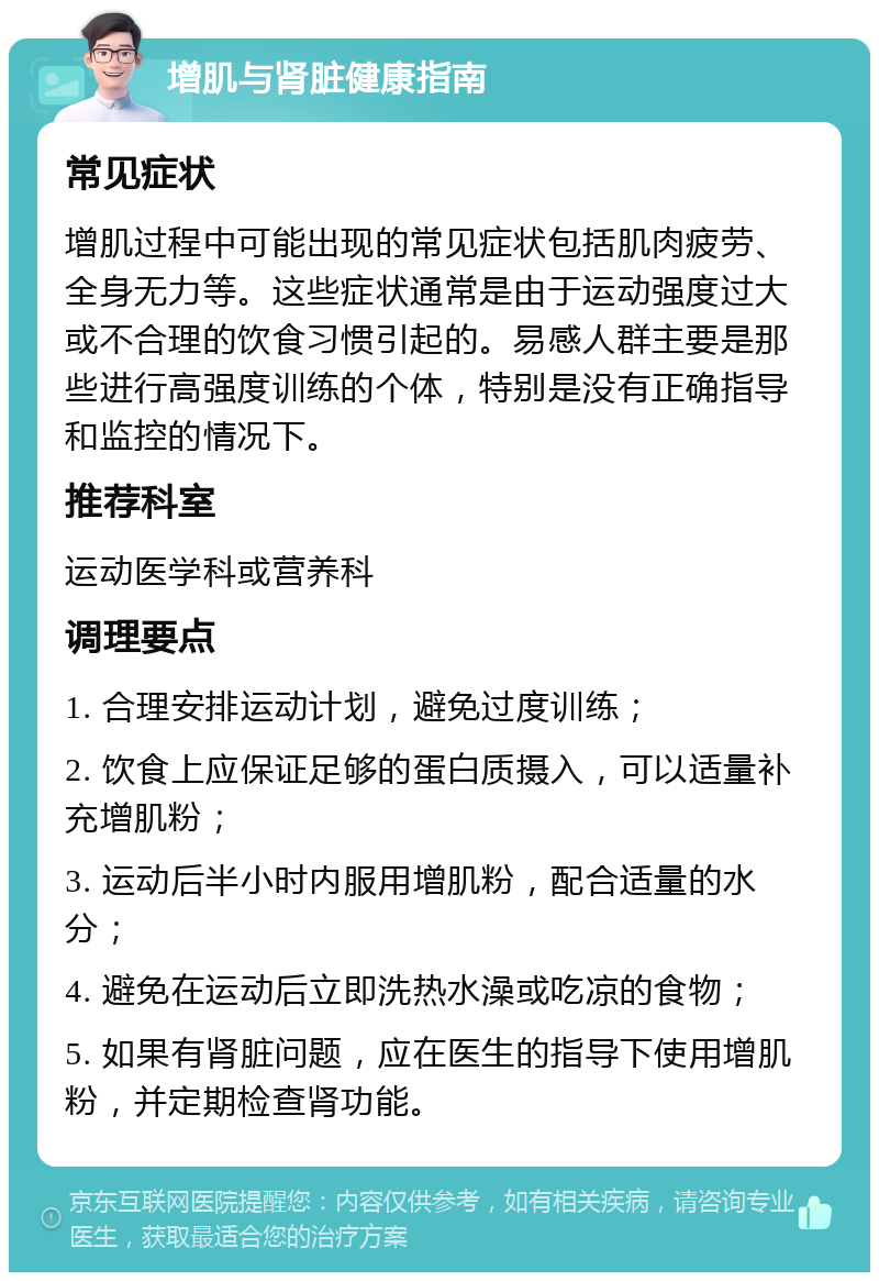 增肌与肾脏健康指南 常见症状 增肌过程中可能出现的常见症状包括肌肉疲劳、全身无力等。这些症状通常是由于运动强度过大或不合理的饮食习惯引起的。易感人群主要是那些进行高强度训练的个体，特别是没有正确指导和监控的情况下。 推荐科室 运动医学科或营养科 调理要点 1. 合理安排运动计划，避免过度训练； 2. 饮食上应保证足够的蛋白质摄入，可以适量补充增肌粉； 3. 运动后半小时内服用增肌粉，配合适量的水分； 4. 避免在运动后立即洗热水澡或吃凉的食物； 5. 如果有肾脏问题，应在医生的指导下使用增肌粉，并定期检查肾功能。