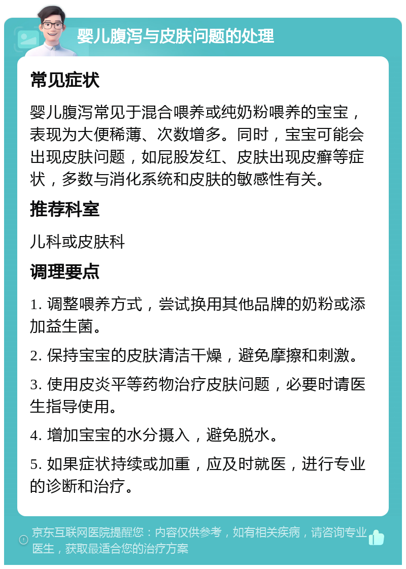 婴儿腹泻与皮肤问题的处理 常见症状 婴儿腹泻常见于混合喂养或纯奶粉喂养的宝宝，表现为大便稀薄、次数增多。同时，宝宝可能会出现皮肤问题，如屁股发红、皮肤出现皮癣等症状，多数与消化系统和皮肤的敏感性有关。 推荐科室 儿科或皮肤科 调理要点 1. 调整喂养方式，尝试换用其他品牌的奶粉或添加益生菌。 2. 保持宝宝的皮肤清洁干燥，避免摩擦和刺激。 3. 使用皮炎平等药物治疗皮肤问题，必要时请医生指导使用。 4. 增加宝宝的水分摄入，避免脱水。 5. 如果症状持续或加重，应及时就医，进行专业的诊断和治疗。