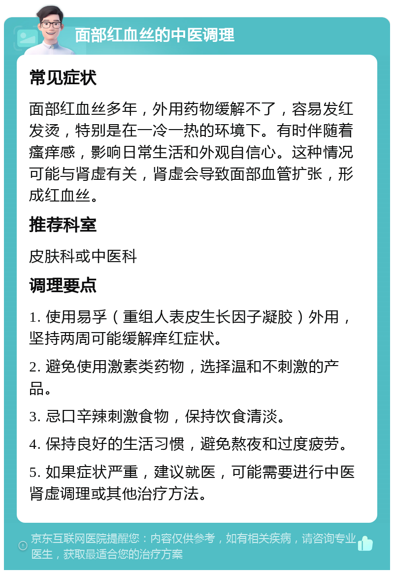 面部红血丝的中医调理 常见症状 面部红血丝多年，外用药物缓解不了，容易发红发烫，特别是在一冷一热的环境下。有时伴随着瘙痒感，影响日常生活和外观自信心。这种情况可能与肾虚有关，肾虚会导致面部血管扩张，形成红血丝。 推荐科室 皮肤科或中医科 调理要点 1. 使用易孚（重组人表皮生长因子凝胶）外用，坚持两周可能缓解痒红症状。 2. 避免使用激素类药物，选择温和不刺激的产品。 3. 忌口辛辣刺激食物，保持饮食清淡。 4. 保持良好的生活习惯，避免熬夜和过度疲劳。 5. 如果症状严重，建议就医，可能需要进行中医肾虚调理或其他治疗方法。