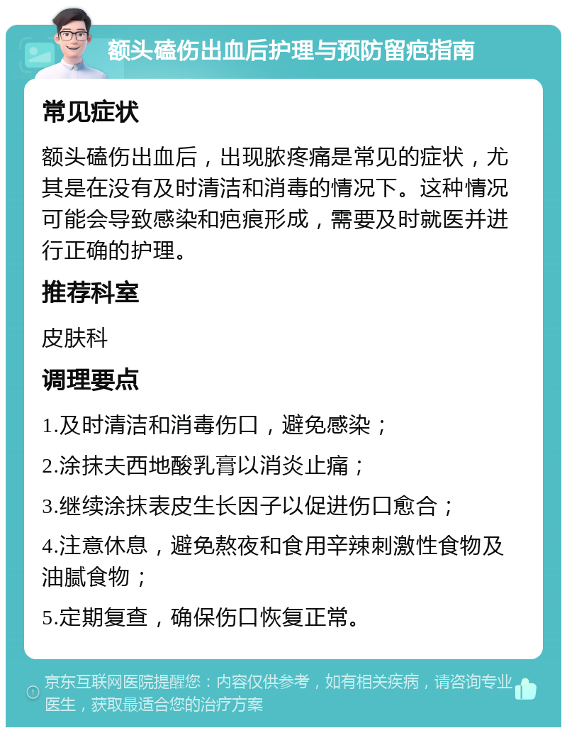 额头磕伤出血后护理与预防留疤指南 常见症状 额头磕伤出血后，出现脓疼痛是常见的症状，尤其是在没有及时清洁和消毒的情况下。这种情况可能会导致感染和疤痕形成，需要及时就医并进行正确的护理。 推荐科室 皮肤科 调理要点 1.及时清洁和消毒伤口，避免感染； 2.涂抹夫西地酸乳膏以消炎止痛； 3.继续涂抹表皮生长因子以促进伤口愈合； 4.注意休息，避免熬夜和食用辛辣刺激性食物及油腻食物； 5.定期复查，确保伤口恢复正常。