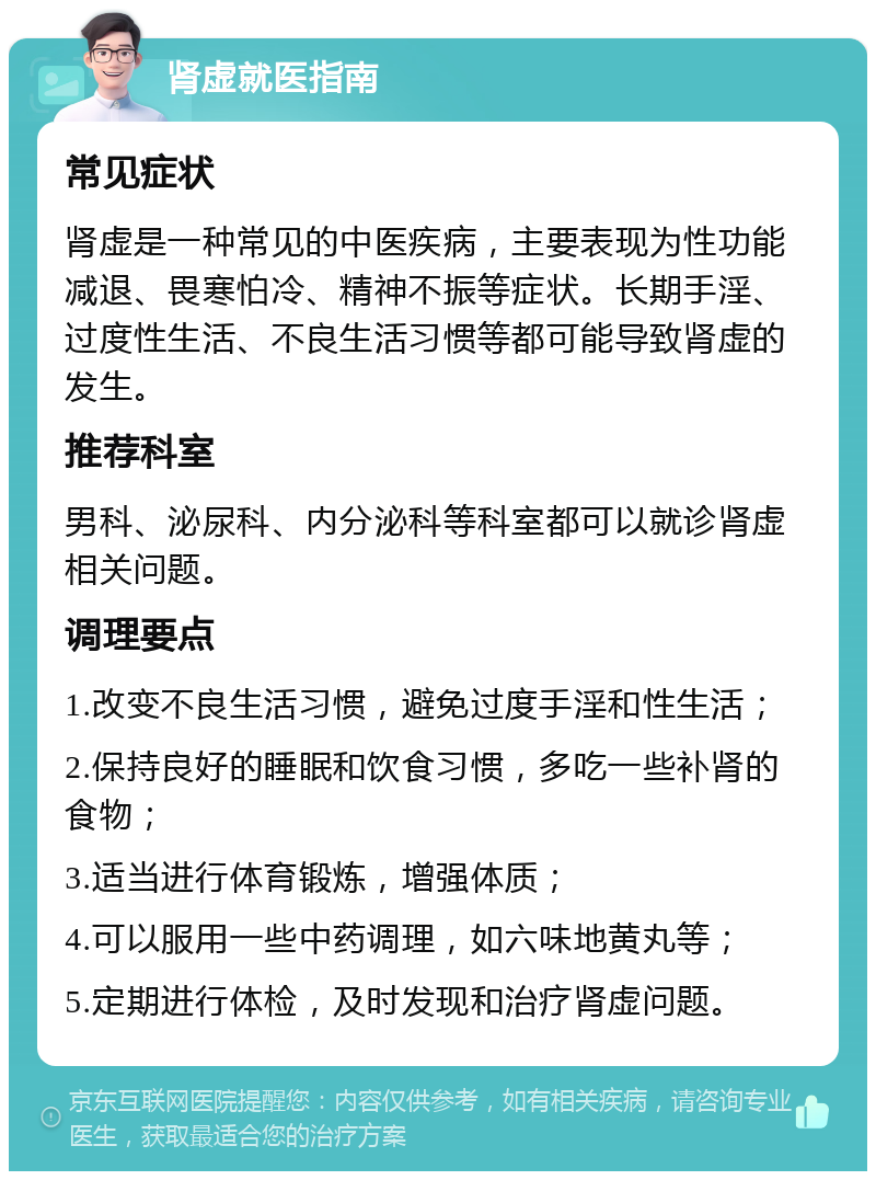 肾虚就医指南 常见症状 肾虚是一种常见的中医疾病，主要表现为性功能减退、畏寒怕冷、精神不振等症状。长期手淫、过度性生活、不良生活习惯等都可能导致肾虚的发生。 推荐科室 男科、泌尿科、内分泌科等科室都可以就诊肾虚相关问题。 调理要点 1.改变不良生活习惯，避免过度手淫和性生活； 2.保持良好的睡眠和饮食习惯，多吃一些补肾的食物； 3.适当进行体育锻炼，增强体质； 4.可以服用一些中药调理，如六味地黄丸等； 5.定期进行体检，及时发现和治疗肾虚问题。